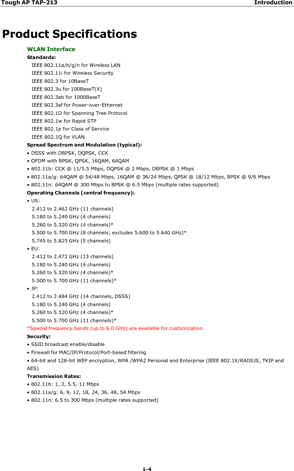 Tough AP TAP-213 Introduction 1-4     Product Specifications WLAN Interface Standards: IEEE 802.11a/b/g/n for Wireless LAN IEEE 802.11i for Wireless Security IEEE 802.3 for 10BaseT IEEE 802.3u for 100BaseT(X) IEEE 802.3ab for 1000BaseT IEEE 802.3af for Power-over-Ethernet IEEE 802.1D for Spanning Tree Protocol IEEE 802.1w for Rapid STP IEEE 802.1p for Class of Service IEEE 802.1Q for VLAN Spread Spectrum and Modulation (typical): • DSSS with DBPSK, DQPSK, CCK • OFDM with BPSK, QPSK, 16QAM, 64QAM • 802.11b: CCK @ 11/5.5 Mbps, DQPSK @ 2 Mbps, DBPSK @ 1 Mbps • 802.11a/g: 64QAM @ 54/48 Mbps, 16QAM @ 36/24 Mbps, QPSK @ 18/12 Mbps, BPSK @ 9/6 Mbps • 802.11n: 64QAM @ 300 Mbps to BPSK @ 6.5 Mbps (multiple rates supported) Operating Channels (central frequency): • US: 2.412 to 2.462 GHz (11 channels) 5.180 to 5.240 GHz (4 channels) 5.260 to 5.320 GHz (4 channels)* 5.500 to 5.700 GHz (8 channels; excludes 5.600 to 5.640 GHz)* 5.745 to 5.825 GHz (5 channels) • EU: 2.412 to 2.472 GHz (13 channels) 5.180 to 5.240 GHz (4 channels) 5.260 to 5.320 GHz (4 channels)* 5.500 to 5.700 GHz (11 channels)* • JP: 2.412 to 2.484 GHz (14 channels, DSSS) 5.180 to 5.240 GHz (4 channels) 5.260 to 5.320 GHz (4 channels)* 5.500 to 5.700 GHz (11 channels)* *Special frequency bands (up to 6.0 GHz) are available for customization. Security: • SSID broadcast enable/disable • Firewall for MAC/IP/Protocol/Port-based filtering • 64-bit and 128-bit WEP encryption, WPA /WPA2 Personal and Enterprise (IEEE 802.1X/RADIUS, TKIP and AES) Transmission Rates: • 802.11b: 1, 2, 5.5, 11 Mbps • 802.11a/g: 6, 9, 12, 18, 24, 36, 48, 54 Mbps • 802.11n: 6.5 to 300 Mbps (multiple rates supported) 