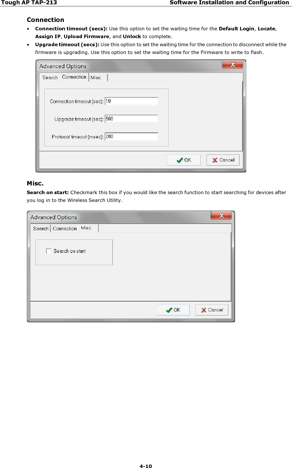 Tough AP TAP-213 Software Installation and Configuration 4-10    Connection • Connection timeout (secs): Use this option to set the waiting time for the Default Login, Locate, Assign IP, Upload Firmware, and Unlock to complete. • Upgrade timeout (secs): Use this option to set the waiting time for the connection to disconnect while the firmware is upgrading. Use this option to set the waiting time for the Firmware to write to flash.    Misc. Search on start: Checkmark this box if you would like the search function to start searching for devices after you log in to the Wireless Search Utility.   