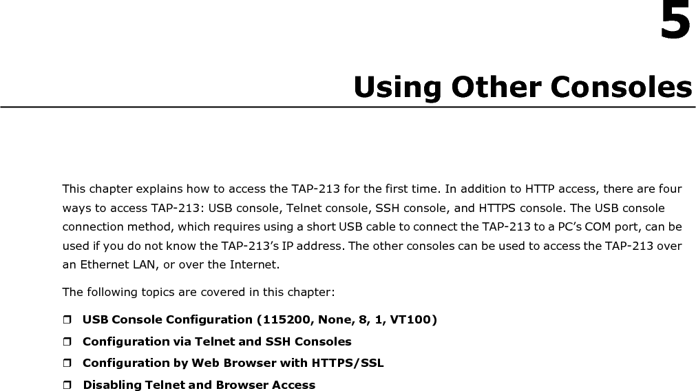   5 Using Other Consoles       This chapter explains how to access the TAP-213 for the first time. In addition to HTTP access, there are four ways to access TAP-213: USB console, Telnet console, SSH console, and HTTPS console. The USB console connection method, which requires using a short USB cable to connect the TAP-213 to a PC’s COM port, can be used if you do not know the TAP-213’s IP address. The other consoles can be used to access the TAP-213 over an Ethernet LAN, or over the Internet. The following topics are covered in this chapter:   USB Console Configuration (115200, None, 8, 1, VT100)  Configuration via Telnet and SSH Consoles  Configuration by Web Browser with HTTPS/SSL  Disabling Telnet and Browser Access 