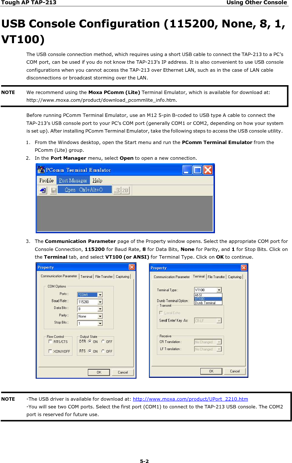 Tough AP TAP-213 Using Other Console 5-2    USB Console Configuration (115200, None, 8, 1, VT100) The USB console connection method, which requires using a short USB cable to connect the TAP-213 to a PC’s COM port, can be used if you do not know the TAP-213’s IP address. It is also convenient to use USB console configurations when you cannot access the TAP-213 over Ethernet LAN, such as in the case of LAN cable disconnections or broadcast storming over the LAN.    Before running PComm Terminal Emulator, use an M12 5-pin B-coded to USB type A cable to connect the TAP-213’s USB console port to your PC’s COM port (generally COM1 or COM2, depending on how your system is set up). After installing PComm Terminal Emulator, take the following steps to access the USB console utility. 1. From the Windows desktop, open the Start menu and run the PComm Terminal Emulator from the PComm (Lite) group. 2. In the Port Manager menu, select Open to open a new connection.    3. The Communication Parameter page of the Property window opens. Select the appropriate COM port for Console Connection, 115200 for Baud Rate, 8 for Data Bits, None for Parity, and 1 for Stop Bits. Click on the Terminal tab, and select VT100 (or ANSI) for Terminal Type. Click on OK to continue.       NOTE -The USB driver is available for download at: http://www.moxa.com/product/UPort_2210.htm -You will see two COM ports. Select the first port (COM1) to connect to the TAP-213 USB console. The COM2 port is reserved for future use. NOTE We recommend using the Moxa PComm (Lite) Terminal Emulator, which is available for download at: http://www.moxa.com/product/download_pcommlite_info.htm. 