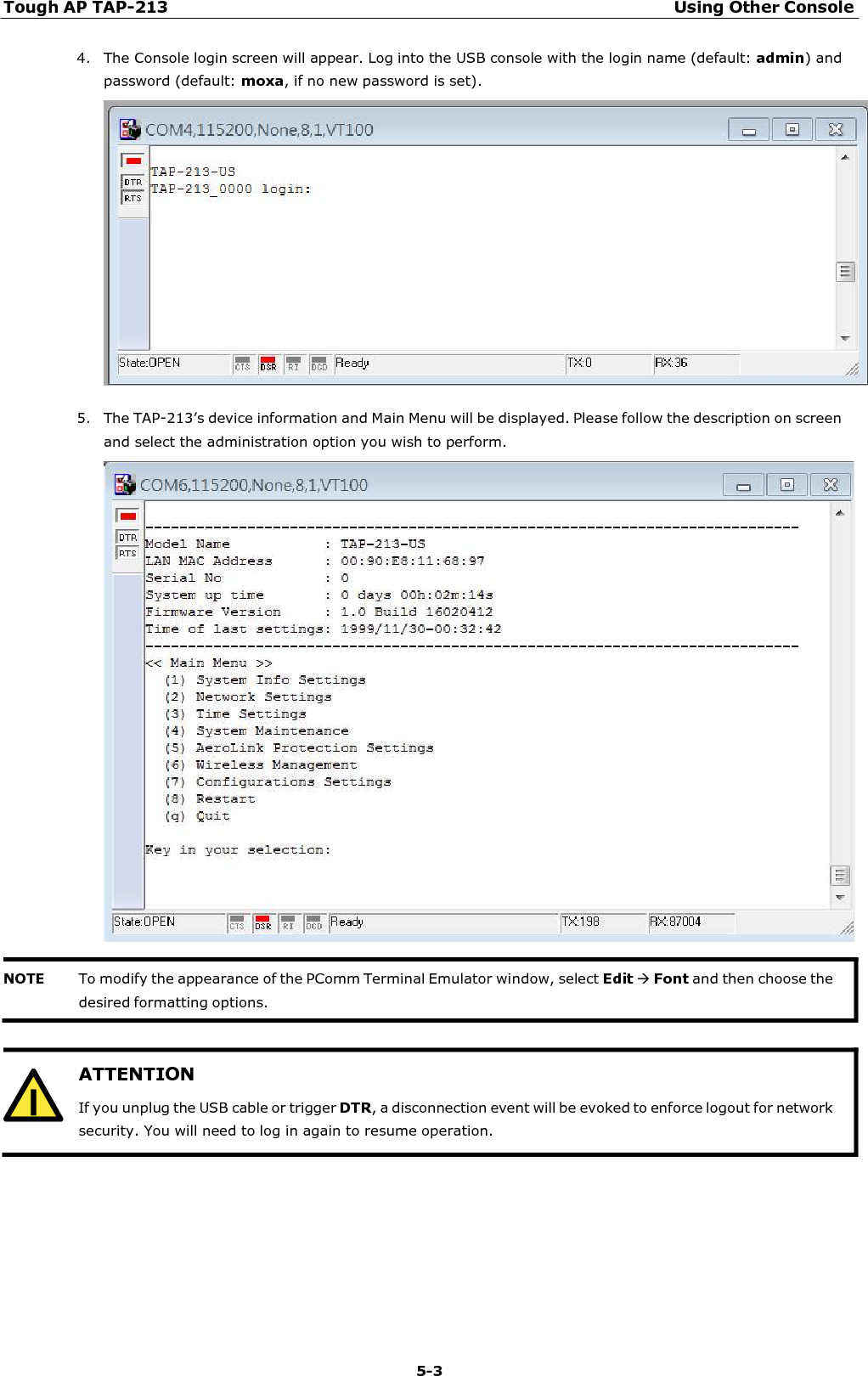 Tough AP TAP-213 Using Other Console 5-3   ATTENTION If you unplug the USB cable or trigger DTR, a disconnection event will be evoked to enforce logout for network security. You will need to log in again to resume operation.  4. The Console login screen will appear. Log into the USB console with the login name (default: admin) and password (default: moxa, if no new password is set).    5. The TAP-213’s device information and Main Menu will be displayed. Please follow the description on screen and select the administration option you wish to perform.       NOTE To modify the appearance of the PComm Terminal Emulator window, select Edit Font and then choose the desired formatting options. 