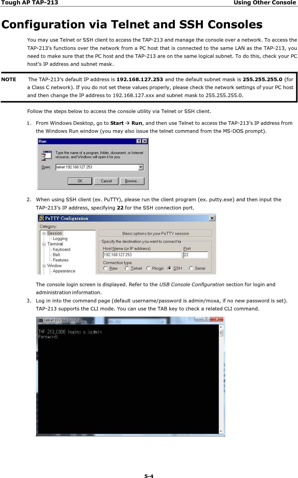 Tough AP TAP-213 Using Other Console 5-4    Configuration via Telnet and SSH Consoles You may use Telnet or SSH client to access the TAP-213 and manage the console over a network. To access the TAP-213’s functions over the network from a PC host that is connected to the same LAN as the TAP-213, you need to make sure that the PC host and the TAP-213 are on the same logical subnet. To do this, check your PC host’s IP address and subnet mask.    Follow the steps below to access the console utility via Telnet or SSH client.  1. From Windows Desktop, go to Start Run, and then use Telnet to access the TAP-213’s IP address from the Windows Run window (you may also issue the telnet command from the MS-DOS prompt).    2. When using SSH client (ex. PuTTY), please run the client program (ex. putty.exe) and then input the TAP-213’s IP address, specifying 22 for the SSH connection port.    The console login screen is displayed. Refer to the USB Console Configuration section for login and administration information. 3. Log in into the command page (default username/password is admin/moxa, if no new password is set). TAP-213 supports the CLI mode. You can use the TAB key to check a related CLI command.   NOTE       The TAP-213’s default IP address is 192.168.127.253 and the default subnet mask is 255.255.255.0 (for a Class C network). If you do not set these values properly, please check the network settings of your PC host and then change the IP address to 192.168.127.xxx and subnet mask to 255.255.255.0. 