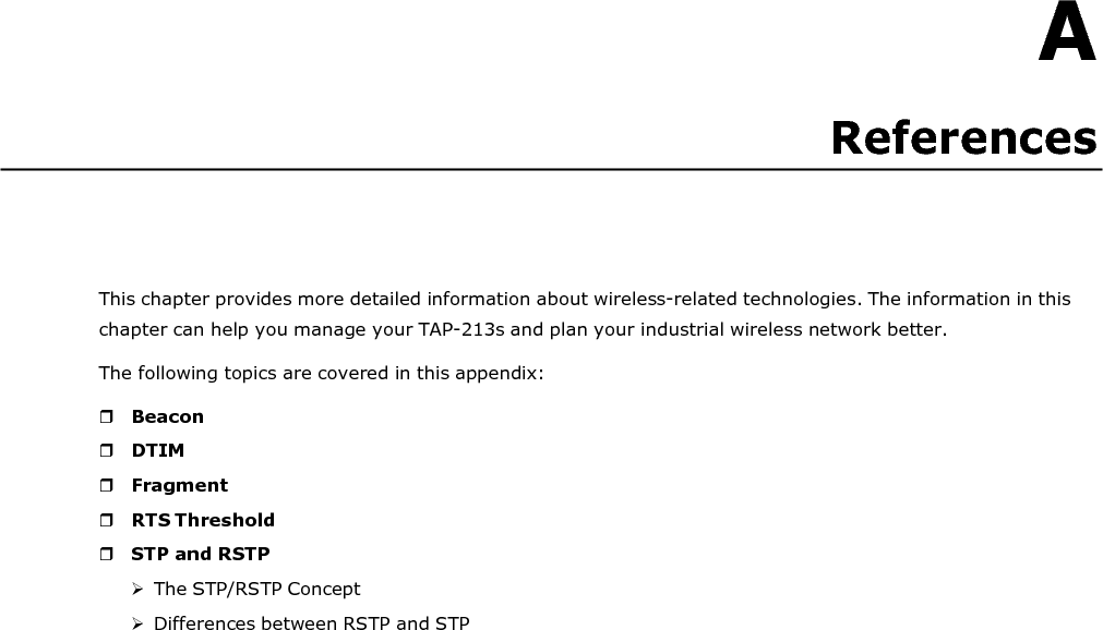   A References       This chapter provides more detailed information about wireless-related technologies. The information in this chapter can help you manage your TAP-213s and plan your industrial wireless network better. The following topics are covered in this appendix:   Beacon  DTIM  Fragment  RTS Threshold  STP and RSTP  The STP/RSTP Concept  Differences between RSTP and STP 