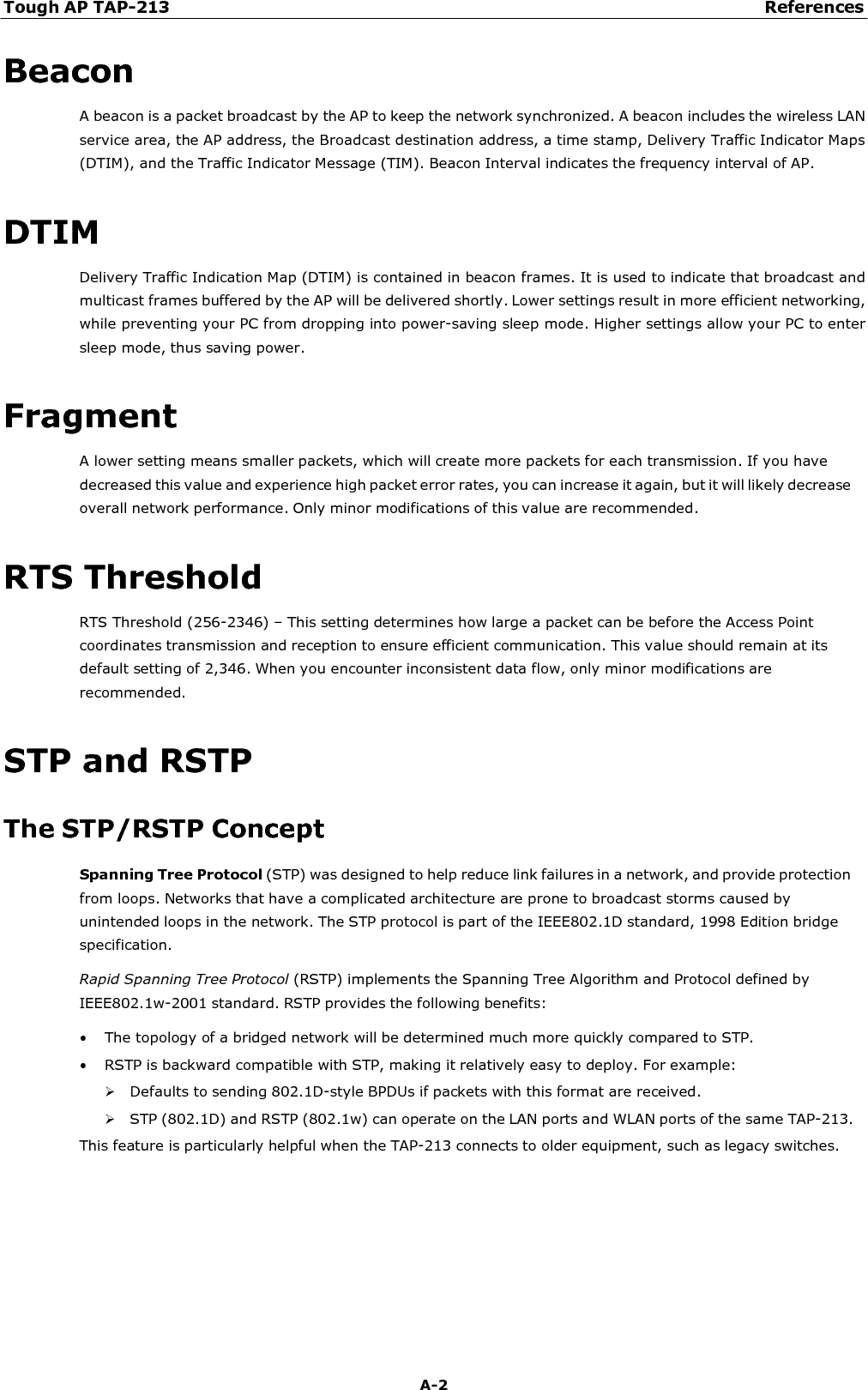 Tough AP TAP-213 References A-2    Beacon A beacon is a packet broadcast by the AP to keep the network synchronized. A beacon includes the wireless LAN service area, the AP address, the Broadcast destination address, a time stamp, Delivery Traffic Indicator Maps (DTIM), and the Traffic Indicator Message (TIM). Beacon Interval indicates the frequency interval of AP.   DTIM Delivery Traffic Indication Map (DTIM) is contained in beacon frames. It is used to indicate that broadcast and multicast frames buffered by the AP will be delivered shortly. Lower settings result in more efficient networking, while preventing your PC from dropping into power-saving sleep mode. Higher settings allow your PC to enter sleep mode, thus saving power.   Fragment A lower setting means smaller packets, which will create more packets for each transmission. If you have decreased this value and experience high packet error rates, you can increase it again, but it will likely decrease overall network performance. Only minor modifications of this value are recommended.   RTS Threshold RTS Threshold (256-2346) – This setting determines how large a packet can be before the Access Point coordinates transmission and reception to ensure efficient communication. This value should remain at its default setting of 2,346. When you encounter inconsistent data flow, only minor modifications are recommended.   STP and RSTP  The STP/RSTP Concept Spanning Tree Protocol (STP) was designed to help reduce link failures in a network, and provide protection from loops. Networks that have a complicated architecture are prone to broadcast storms caused by unintended loops in the network. The STP protocol is part of the IEEE802.1D standard, 1998 Edition bridge specification. Rapid Spanning Tree Protocol (RSTP) implements the Spanning Tree Algorithm and Protocol defined by IEEE802.1w-2001 standard. RSTP provides the following benefits: • The topology of a bridged network will be determined much more quickly compared to STP. • RSTP is backward compatible with STP, making it relatively easy to deploy. For example:  Defaults to sending 802.1D-style BPDUs if packets with this format are received.  STP (802.1D) and RSTP (802.1w) can operate on the LAN ports and WLAN ports of the same TAP-213. This feature is particularly helpful when the TAP-213 connects to older equipment, such as legacy switches. 