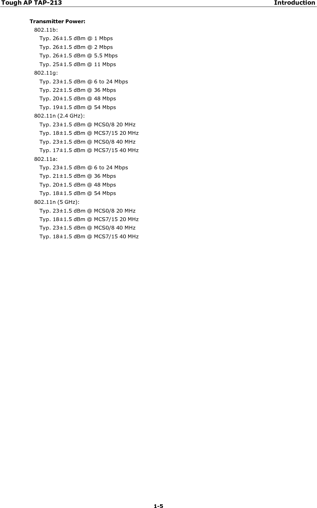 Tough AP TAP-213 Introduction 1-5    Transmitter Power: 802.11b: Typ. 26±1.5 dBm @ 1 Mbps Typ. 26±1.5 dBm @ 2 Mbps Typ. 26±1.5 dBm @ 5.5 Mbps Typ. 25±1.5 dBm @ 11 Mbps 802.11g: Typ. 23±1.5 dBm @ 6 to 24 Mbps Typ. 22±1.5 dBm @ 36 Mbps Typ. 20±1.5 dBm @ 48 Mbps Typ. 19±1.5 dBm @ 54 Mbps 802.11n (2.4 GHz): Typ. 23±1.5 dBm @ MCS0/8 20 MHz Typ. 18±1.5 dBm @ MCS7/15 20 MHz Typ. 23±1.5 dBm @ MCS0/8 40 MHz Typ. 17±1.5 dBm @ MCS7/15 40 MHz 802.11a: Typ. 23±1.5 dBm @ 6 to 24 Mbps Typ. 21±1.5 dBm @ 36 Mbps Typ. 20±1.5 dBm @ 48 Mbps Typ. 18±1.5 dBm @ 54 Mbps 802.11n (5 GHz): Typ. 23±1.5 dBm @ MCS0/8 20 MHz Typ. 18±1.5 dBm @ MCS7/15 20 MHz Typ. 23±1.5 dBm @ MCS0/8 40 MHz Typ. 18±1.5 dBm @ MCS7/15 40 MHz 