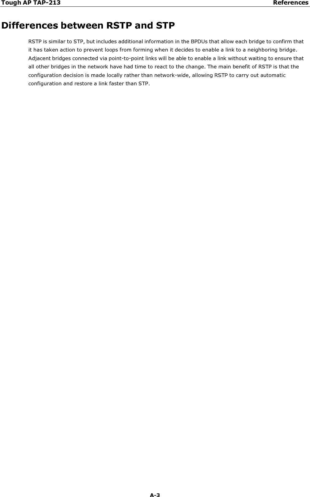 Tough AP TAP-213 References A-3    Differences between RSTP and STP RSTP is similar to STP, but includes additional information in the BPDUs that allow each bridge to confirm that it has taken action to prevent loops from forming when it decides to enable a link to a neighboring bridge. Adjacent bridges connected via point-to-point links will be able to enable a link without waiting to ensure that all other bridges in the network have had time to react to the change. The main benefit of RSTP is that the configuration decision is made locally rather than network-wide, allowing RSTP to carry out automatic configuration and restore a link faster than STP. 