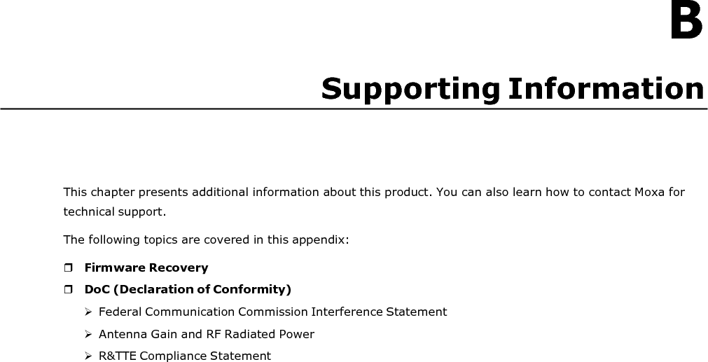   B Supporting Information       This chapter presents additional information about this product. You can also learn how to contact Moxa for technical support. The following topics are covered in this appendix:   Firmware Recovery  DoC (Declaration of Conformity)  Federal Communication Commission Interference Statement  Antenna Gain and RF Radiated Power  R&amp;TTE Compliance Statement 