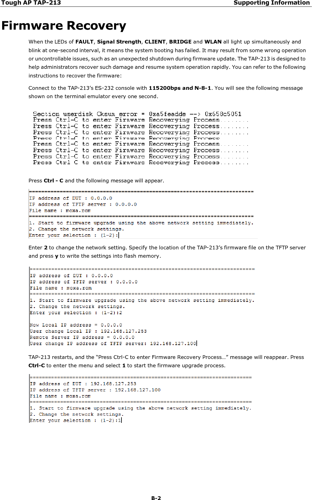 Tough AP TAP-213 Supporting Information B-2    Firmware Recovery When the LEDs of FAULT, Signal Strength, CLIENT, BRIDGE and WLAN all light up simultaneously and blink at one-second interval, it means the system booting has failed. It may result from some wrong operation or uncontrollable issues, such as an unexpected shutdown during firmware update. The TAP-213 is designed to help administrators recover such damage and resume system operation rapidly. You can refer to the following instructions to recover the firmware: Connect to the TAP-213’s ES-232 console with 115200bps and N-8-1. You will see the following message shown on the terminal emulator every one second.    Press Ctrl - C and the following message will appear.    Enter 2 to change the network setting. Specify the location of the TAP-213’s firmware file on the TFTP server and press y to write the settings into flash memory.    TAP-213 restarts, and the “Press Ctrl-C to enter Firmware Recovery Process…” message will reappear. Press Ctrl-C to enter the menu and select 1 to start the firmware upgrade process.   