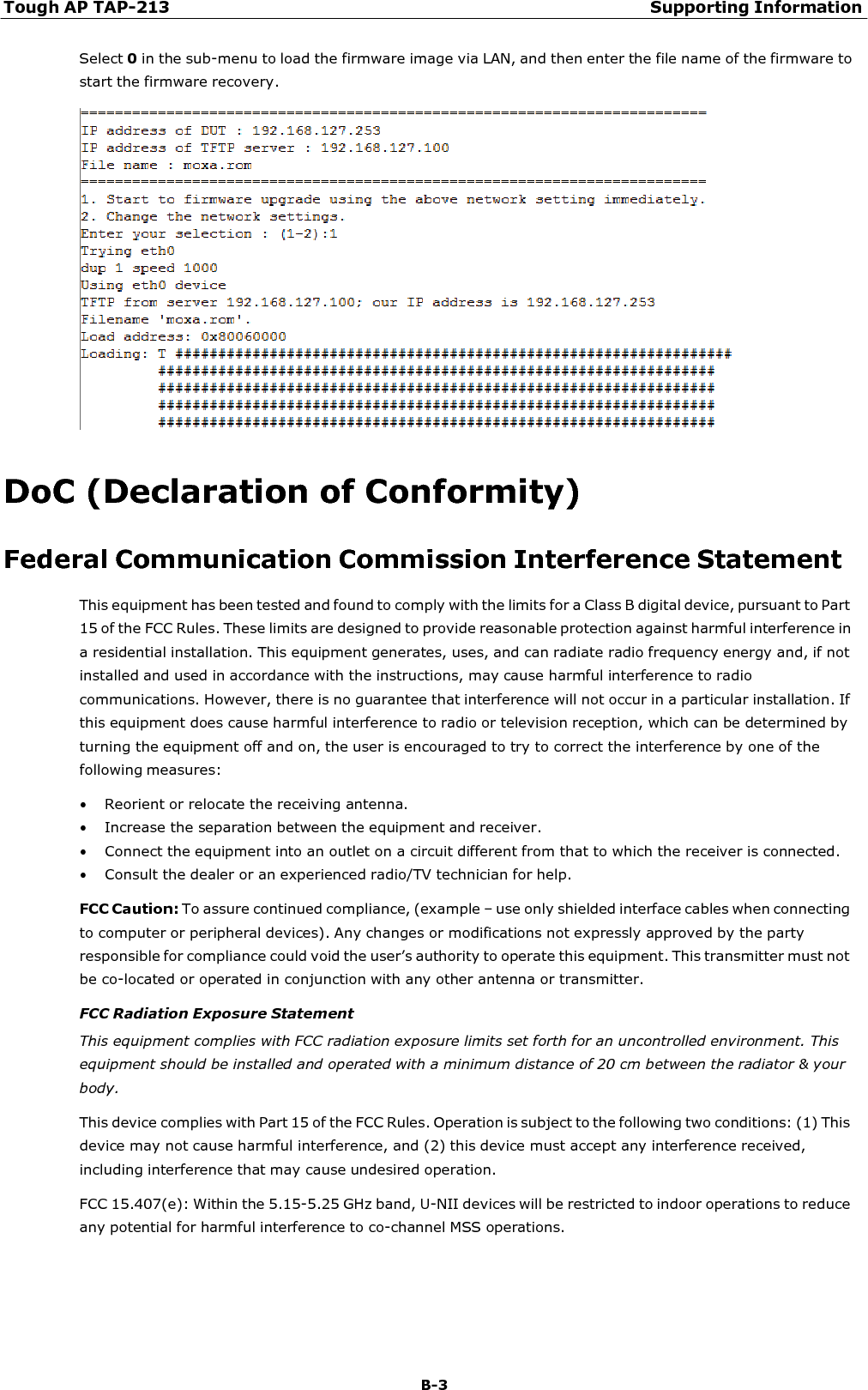 Tough AP TAP-213 Supporting Information B-3    Select 0 in the sub-menu to load the firmware image via LAN, and then enter the file name of the firmware to start the firmware recovery.     DoC (Declaration of Conformity)  Federal Communication Commission Interference Statement This equipment has been tested and found to comply with the limits for a Class B digital device, pursuant to Part 15 of the FCC Rules. These limits are designed to provide reasonable protection against harmful interference in a residential installation. This equipment generates, uses, and can radiate radio frequency energy and, if not installed and used in accordance with the instructions, may cause harmful interference to radio communications. However, there is no guarantee that interference will not occur in a particular installation. If this equipment does cause harmful interference to radio or television reception, which can be determined by turning the equipment off and on, the user is encouraged to try to correct the interference by one of the following measures: • Reorient or relocate the receiving antenna. • Increase the separation between the equipment and receiver. • Connect the equipment into an outlet on a circuit different from that to which the receiver is connected. • Consult the dealer or an experienced radio/TV technician for help.  FCC Caution: To assure continued compliance, (example – use only shielded interface cables when connecting to computer or peripheral devices). Any changes or modifications not expressly approved by the party responsible for compliance could void the user’s authority to operate this equipment. This transmitter must not be co-located or operated in conjunction with any other antenna or transmitter. FCC Radiation Exposure Statement This equipment complies with FCC radiation exposure limits set forth for an uncontrolled environment. This equipment should be installed and operated with a minimum distance of 20 cm between the radiator &amp; your body. This device complies with Part 15 of the FCC Rules. Operation is subject to the following two conditions: (1) This device may not cause harmful interference, and (2) this device must accept any interference received, including interference that may cause undesired operation. FCC 15.407(e): Within the 5.15-5.25 GHz band, U-NII devices will be restricted to indoor operations to reduce any potential for harmful interference to co-channel MSS operations. 