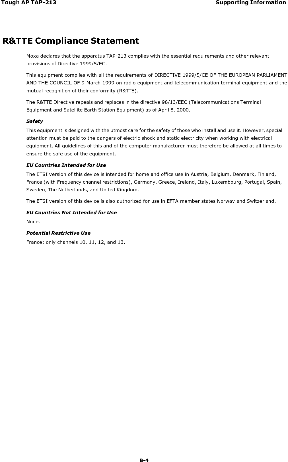 Tough AP TAP-213 Supporting Information B-4      R&amp;TTE Compliance Statement Moxa declares that the apparatus TAP-213 complies with the essential requirements and other relevant provisions of Directive 1999/5/EC. This equipment complies with all the requirements of DIRECTIVE 1999/5/CE OF THE EUROPEAN PARLIAMENT AND THE COUNCIL OF 9 March 1999 on radio equipment and telecommunication terminal equipment and the mutual recognition of their conformity (R&amp;TTE). The R&amp;TTE Directive repeals and replaces in the directive 98/13/EEC (Telecommunications Terminal Equipment and Satellite Earth Station Equipment) as of April 8, 2000. Safety This equipment is designed with the utmost care for the safety of those who install and use it. However, special attention must be paid to the dangers of electric shock and static electricity when working with electrical equipment. All guidelines of this and of the computer manufacturer must therefore be allowed at all times to ensure the safe use of the equipment. EU Countries Intended for Use The ETSI version of this device is intended for home and office use in Austria, Belgium, Denmark, Finland, France (with Frequency channel restrictions), Germany, Greece, Ireland, Italy, Luxembourg, Portugal, Spain, Sweden, The Netherlands, and United Kingdom. The ETSI version of this device is also authorized for use in EFTA member states Norway and Switzerland.  EU Countries Not Intended for Use None.  Potential Restrictive Use France: only channels 10, 11, 12, and 13. 