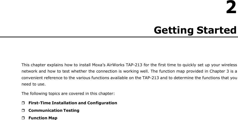   2 Getting Started       This chapter explains how to install Moxa’s AirWorks TAP-213 for the first time to quickly set up your wireless network and how to test whether the connection is working well. The function map provided in Chapter 3 is a convenient reference to the various functions available on the TAP-213 and to determine the functions that you need to use. The following topics are covered in this chapter:   First-Time Installation and Configuration  Communication Testing  Function Map 