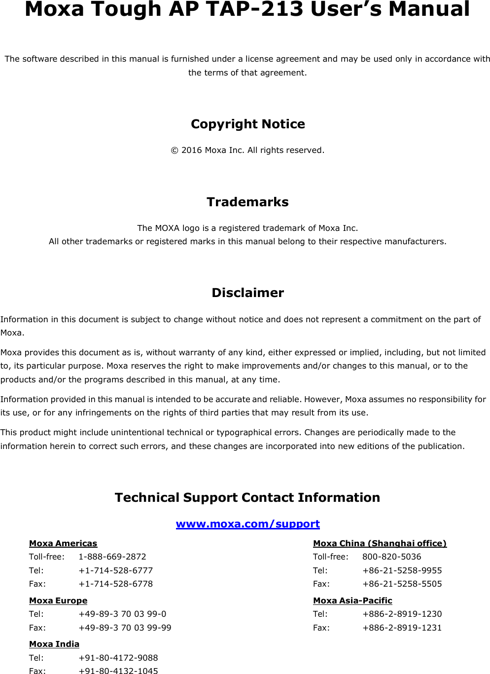 Moxa Tough AP TAP-213 User’s Manual  The software described in this manual is furnished under a license agreement and may be used only in accordance with the terms of that agreement.    Copyright Notice  © 2016 Moxa Inc. All rights reserved.     Trademarks  The MOXA logo is a registered trademark of Moxa Inc. All other trademarks or registered marks in this manual belong to their respective manufacturers.     Disclaimer  Information in this document is subject to change without notice and does not represent a commitment on the part of Moxa. Moxa provides this document as is, without warranty of any kind, either expressed or implied, including, but not limited to, its particular purpose. Moxa reserves the right to make improvements and/or changes to this manual, or to the products and/or the programs described in this manual, at any time. Information provided in this manual is intended to be accurate and reliable. However, Moxa assumes no responsibility for its use, or for any infringements on the rights of third parties that may result from its use. This product might include unintentional technical or typographical errors. Changes are periodically made to the information herein to correct such errors, and these changes are incorporated into new editions of the publication.    Technical Support Contact Information  www.moxa.com/support  Moxa Americas Toll-free: 1-888-669-2872 Tel: +1-714-528-6777 Fax: +1-714-528-6778 Moxa China (Shanghai office) Toll-free: 800-820-5036 Tel: +86-21-5258-9955 Fax: +86-21-5258-5505 Moxa Europe Tel: +49-89-3 70 03 99-0 Fax: +49-89-3 70 03 99-99 Moxa Asia-Pacific Tel: +886-2-8919-1230 Fax: +886-2-8919-1231 Moxa India Tel: +91-80-4172-9088 Fax: +91-80-4132-1045 