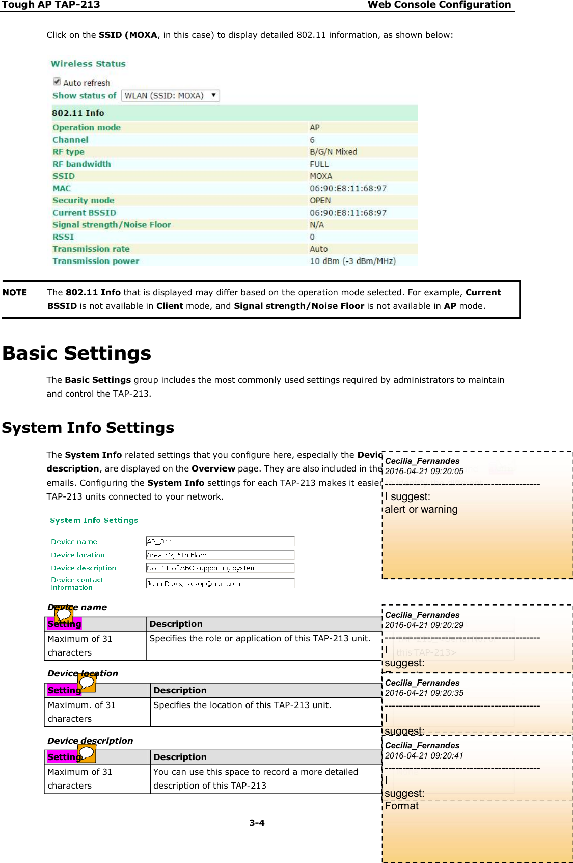 Tough AP TAP-213 Web Console Configuration 3-4    alarm  Click on the SSID (MOXA, in this case) to display detailed 802.11 information, as shown below:       Basic Settings The Basic Settings group includes the most commonly used settings required by administrators to maintain and control the TAP-213.  System Info Settings The System Info related settings that you configure here, especially the Device name and Device description, are displayed on the Overview page. They are also included in the SNMP information and emails. Configuring the System Info settings for each TAP-213 makes it easier to identify the different TAP-213 units connected to your network.         The 802.11 Info that is displayed may differ based on the operation mode selected. For example, CurrentBSSID is not available in Client mode, and Signal strength/Noise Floor is not available in AP mode. Setting Description Factory Default Maximum of 31characters Specifies the role or application of this TAP-213 unit.  TAP-213_&lt;Serial No. ofthis TAP-213&gt; Device name Setting Description Factory Default Maximum. of 31characters Specifies the location of this TAP-213 unit.  None Device location Setting Description Factory Default Maximum of 31characters You can use this space to record a more detaileddescription of this TAP-213 None Device description Cecilia_Fernandes 2016-04-21 09:20:05 -------------------------------------------- I suggest: alert or warning Cecilia_Fernandes 2016-04-21 09:20:29 -------------------------------------------- I suggest: Format Cecilia_Fernandes 2016-04-21 09:20:35 -------------------------------------------- I suggest: Format Cecilia_Fernandes 2016-04-21 09:20:41 -------------------------------------------- I suggest: Format 