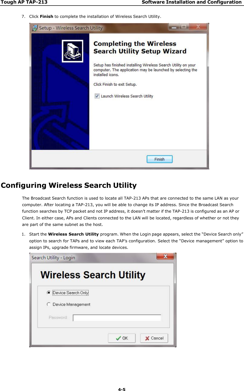 Tough AP TAP-213 Software Installation and Configuration 4-5    7. Click Finish to complete the installation of Wireless Search Utility.     Configuring Wireless Search Utility The Broadcast Search function is used to locate all TAP-213 APs that are connected to the same LAN as your computer. After locating a TAP-213, you will be able to change its IP address. Since the Broadcast Search function searches by TCP packet and not IP address, it doesn’t matter if the TAP-213 is configured as an AP or Client. In either case, APs and Clients connected to the LAN will be located, regardless of whether or not they are part of the same subnet as the host. 1. Start the Wireless Search Utility program. When the Login page appears, select the “Device Search only” option to search for TAPs and to view each TAP’s configuration. Select the “Device management” option to assign IPs, upgrade firmware, and locate devices.   