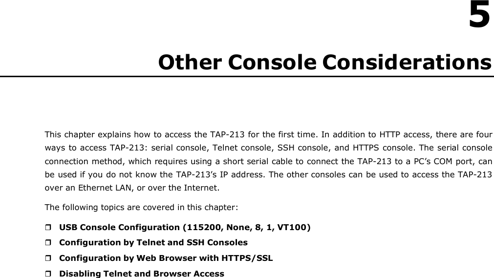   5 Other Console Considerations       This chapter explains how to access the TAP-213 for the first time. In addition to HTTP access, there are four ways to access TAP-213: serial console, Telnet console, SSH console, and HTTPS console. The serial console connection method, which requires using a short serial cable to connect the TAP-213 to a PC’s COM port, can be used if you do not know the TAP-213’s IP address. The other consoles can be used to access the TAP-213 over an Ethernet LAN, or over the Internet. The following topics are covered in this chapter:   USB Console Configuration (115200, None, 8, 1, VT100)  Configuration by Telnet and SSH Consoles  Configuration by Web Browser with HTTPS/SSL  Disabling Telnet and Browser Access 