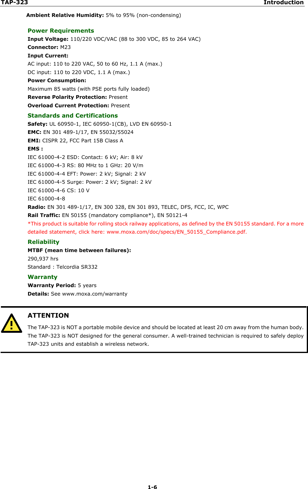 TAP-323 Introduction 1-6 Ambient Relative Humidity: 5% to 95% (non-condensing) Power Requirements Input Voltage: 110/220 VDC/VAC (88 to 300 VDC, 85 to 264 VAC) Connector: M23 Input Current: AC input: 110 to 220 VAC, 50 to 60 Hz, 1.1 A (max.)   DC input: 110 to 220 VDC, 1.1 A (max.) Power Consumption: Maximum 85 watts (with PSE ports fully loaded) Reverse Polarity Protection: Present Overload Current Protection: Present Standards and Certifications Safety: UL 60950-1, IEC 60950-1(CB), LVD EN 60950-1 EMC: EN 301 489-1/17, EN 55032/55024 EMI: CISPR 22, FCC Part 15B Class A EMS : IEC 61000-4-2 ESD: Contact: 6 kV; Air: 8 kV   IEC 61000-4-3 RS: 80 MHz to 1 GHz: 20 V/m   IEC 61000-4-4 EFT: Power: 2 kV; Signal: 2 kV   IEC 61000-4-5 Surge: Power: 2 kV; Signal: 2 kV   IEC 61000-4-6 CS: 10 V   IEC 61000-4-8 Radio: EN 301 489-1/17, EN 300 328, EN 301 893, TELEC, DFS, FCC, IC, WPC Rail Traffic: EN 50155 (mandatory compliance*), EN 50121-4 *This product is suitable for rolling stock railway applications, as defined by the EN 50155 standard. For a moredetailed statement, click here: www.moxa.com/doc/specs/EN_50155_Compliance.pdf. Reliability MTBF (mean time between failures): 290,937 hrs Standard : Telcordia SR332 Warranty Warranty Period: 5 years Details: See www.moxa.com/warranty ATTENTION The TAP-323 is NOT a portable mobile device and should be located at least 20 cm away from the human body. The TAP-323 is NOT designed for the general consumer. A well-trained technician is required to safely deploy TAP-323 units and establish a wireless network. 