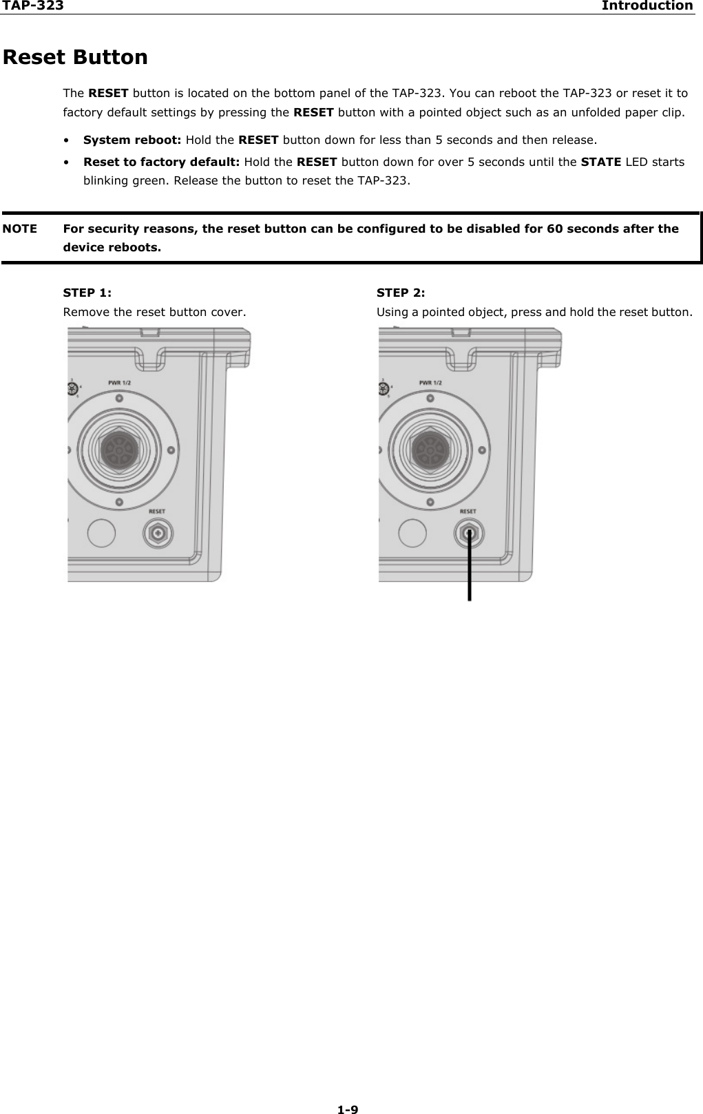 TAP-323 Introduction  1-9 Reset Button The RESET button is located on the bottom panel of the TAP-323. You can reboot the TAP-323 or reset it to factory default settings by pressing the RESET button with a pointed object such as an unfolded paper clip. • System reboot: Hold the RESET button down for less than 5 seconds and then release. • Reset to factory default: Hold the RESET button down for over 5 seconds until the STATE LED starts blinking green. Release the button to reset the TAP-323.  NOTE For security reasons, the reset button can be configured to be disabled for 60 seconds after the device reboots.   STEP 1: Remove the reset button cover. STEP 2: Using a pointed object, press and hold the reset button.   