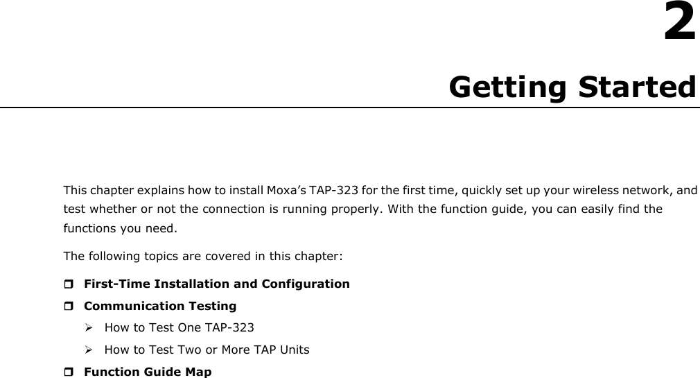   2 2. Getting Started This chapter explains how to install Moxa’s TAP-323 for the first time, quickly set up your wireless network, and test whether or not the connection is running properly. With the function guide, you can easily find the functions you need. The following topics are covered in this chapter:  First-Time Installation and Configuration  Communication Testing  How to Test One TAP-323  How to Test Two or More TAP Units  Function Guide Map                              
