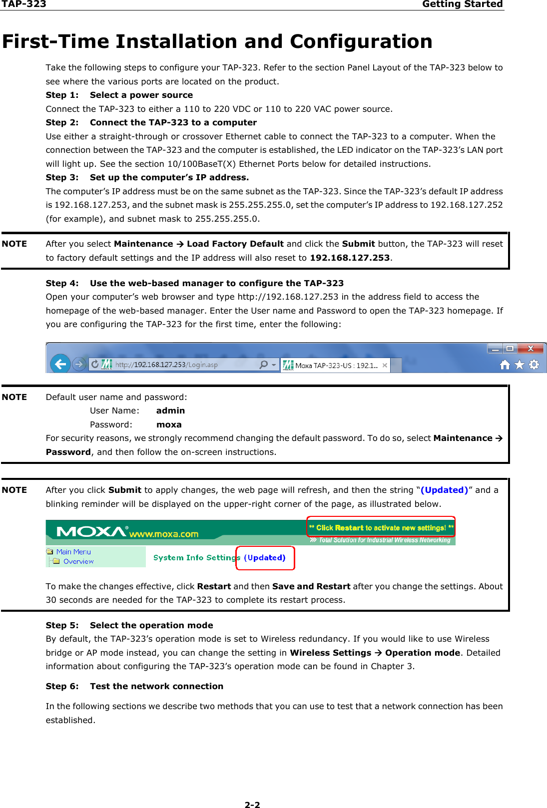 TAP-323 Getting Started  2-2 First-Time Installation and Configuration Take the following steps to configure your TAP-323. Refer to the section Panel Layout of the TAP-323 below to see where the various ports are located on the product. Step 1: Select a power source Connect the TAP-323 to either a 110 to 220 VDC or 110 to 220 VAC power source. Step 2: Connect the TAP-323 to a computer Use either a straight-through or crossover Ethernet cable to connect the TAP-323 to a computer. When the connection between the TAP-323 and the computer is established, the LED indicator on the TAP-323’s LAN port will light up. See the section 10/100BaseT(X) Ethernet Ports below for detailed instructions. Step 3: Set up the computer’s IP address. The computer’s IP address must be on the same subnet as the TAP-323. Since the TAP-323’s default IP address is 192.168.127.253, and the subnet mask is 255.255.255.0, set the computer’s IP address to 192.168.127.252 (for example), and subnet mask to 255.255.255.0. NOTE After you select Maintenance  Load Factory Default and click the Submit button, the TAP-323 will reset to factory default settings and the IP address will also reset to 192.168.127.253.  Step 4: Use the web-based manager to configure the TAP-323 Open your computer’s web browser and type http://192.168.127.253 in the address field to access the homepage of the web-based manager. Enter the User name and Password to open the TAP-323 homepage. If you are configuring the TAP-323 for the first time, enter the following:  NOTE Default user name and password: User Name: admin Password:   moxa For security reasons, we strongly recommend changing the default password. To do so, select Maintenance  Password, and then follow the on-screen instructions.   NOTE After you click Submit to apply changes, the web page will refresh, and then the string “(Updated)” and a blinking reminder will be displayed on the upper-right corner of the page, as illustrated below.  To make the changes effective, click Restart and then Save and Restart after you change the settings. About 30 seconds are needed for the TAP-323 to complete its restart process.  Step 5: Select the operation mode By default, the TAP-323’s operation mode is set to Wireless redundancy. If you would like to use Wireless bridge or AP mode instead, you can change the setting in Wireless Settings  Operation mode. Detailed information about configuring the TAP-323’s operation mode can be found in Chapter 3. Step 6:    Test the network connection In the following sections we describe two methods that you can use to test that a network connection has been established. 