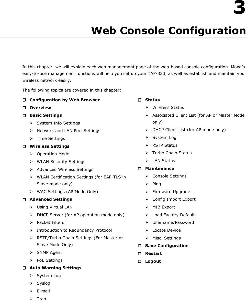   3 3. Web Console Configuration In this chapter, we will explain each web management page of the web-based console configuration. Moxa’s easy-to-use management functions will help you set up your TAP-323, as well as establish and maintain your wireless network easily. The following topics are covered in this chapter:  Configuration by Web Browser  Overview  Basic Settings  System Info Settings  Network and LAN Port Settings  Time Settings  Wireless Settings  Operation Mode  WLAN Security Settings  Advanced Wireless Settings  WLAN Certification Settings (for EAP-TLS in Slave mode only)  WAC Settings (AP Mode Only)  Advanced Settings  Using Virtual LAN  DHCP Server (for AP operation mode only)  Packet Filters  Introduction to Redundancy Protocol  RSTP/Turbo Chain Settings (For Master or Slave Mode Only)  SNMP Agent  PoE Settings  Auto Warning Settings  System Log  Syslog   E-mail   Trap   Status  Wireless Status  Associated Client List (for AP or Master Mode only)  DHCP Client List (for AP mode only)  System Log   RSTP Status  Turbo Chain Status  LAN Status  Maintenance  Console Settings  Ping  Firmware Upgrade  Config Import Export  MIB Export  Load Factory Default  Username/Password  Locate Device  Misc. Settings  Save Configuration  Restart  Logout          