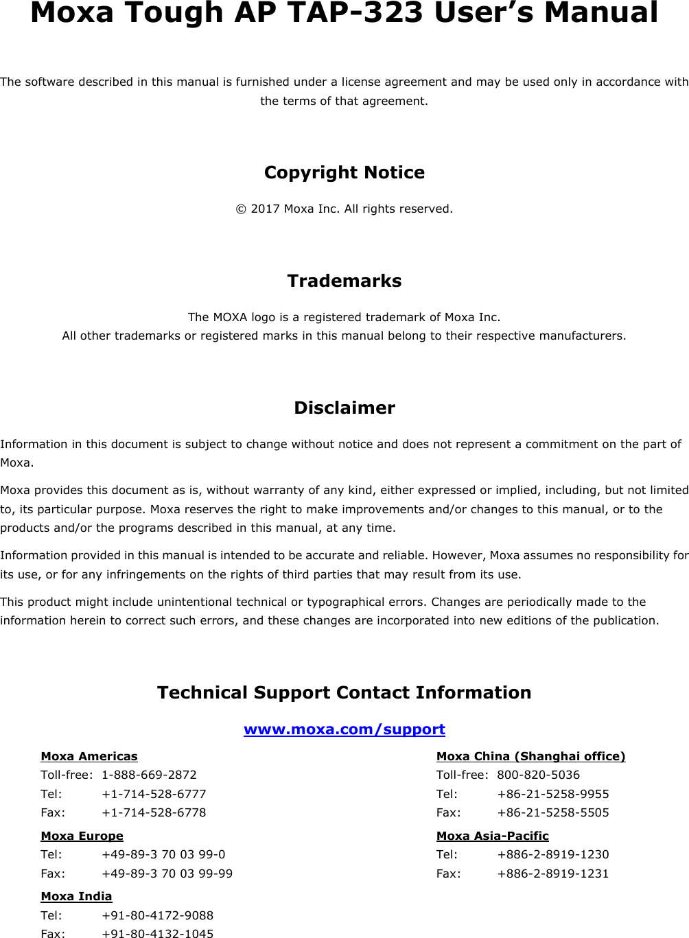 Moxa Tough AP TAP-323 User’s Manual The software described in this manual is furnished under a license agreement and may be used only in accordance with the terms of that agreement. Copyright Notice © 2017 Moxa Inc. All rights reserved. Trademarks The MOXA logo is a registered trademark of Moxa Inc. All other trademarks or registered marks in this manual belong to their respective manufacturers. Disclaimer Information in this document is subject to change without notice and does not represent a commitment on the part of Moxa. Moxa provides this document as is, without warranty of any kind, either expressed or implied, including, but not limited to, its particular purpose. Moxa reserves the right to make improvements and/or changes to this manual, or to the products and/or the programs described in this manual, at any time. Information provided in this manual is intended to be accurate and reliable. However, Moxa assumes no responsibility for its use, or for any infringements on the rights of third parties that may result from its use. This product might include unintentional technical or typographical errors. Changes are periodically made to the information herein to correct such errors, and these changes are incorporated into new editions of the publication. Technical Support Contact Information www.moxa.com/support Moxa Americas   Toll-free:  1-888-669-2872 Tel:    +1-714-528-6777 Fax:   +1-714-528-6778  Moxa China (Shanghai office)   Toll-free: 800-820-5036 Tel:    +86-21-5258-9955 Fax:   +86-21-5258-5505 Moxa Europe   Tel:    +49-89-3 70 03 99-0 Fax:   +49-89-3 70 03 99-99  Moxa Asia-Pacific   Tel:    +886-2-8919-1230 Fax:   +886-2-8919-1231 Moxa India   Tel:    +91-80-4172-9088 Fax:   +91-80-4132-1045        
