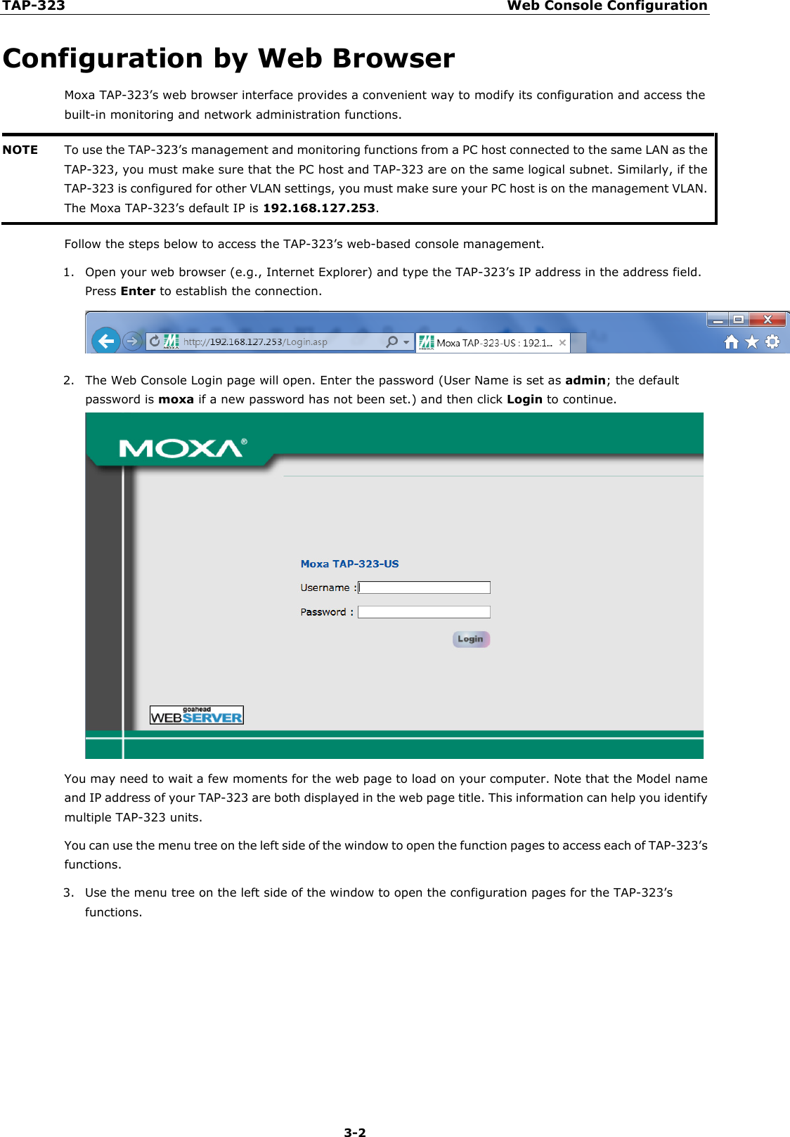 TAP-323 Web Console Configuration  3-2 Configuration by Web Browser Moxa TAP-323’s web browser interface provides a convenient way to modify its configuration and access the built-in monitoring and network administration functions. NOTE To use the TAP-323’s management and monitoring functions from a PC host connected to the same LAN as the TAP-323, you must make sure that the PC host and TAP-323 are on the same logical subnet. Similarly, if the TAP-323 is configured for other VLAN settings, you must make sure your PC host is on the management VLAN. The Moxa TAP-323’s default IP is 192.168.127.253.  Follow the steps below to access the TAP-323’s web-based console management. 1. Open your web browser (e.g., Internet Explorer) and type the TAP-323’s IP address in the address field. Press Enter to establish the connection.  2. The Web Console Login page will open. Enter the password (User Name is set as admin; the default password is moxa if a new password has not been set.) and then click Login to continue.    You may need to wait a few moments for the web page to load on your computer. Note that the Model name and IP address of your TAP-323 are both displayed in the web page title. This information can help you identify multiple TAP-323 units. You can use the menu tree on the left side of the window to open the function pages to access each of TAP-323’s functions. 3. Use the menu tree on the left side of the window to open the configuration pages for the TAP-323’s functions. 