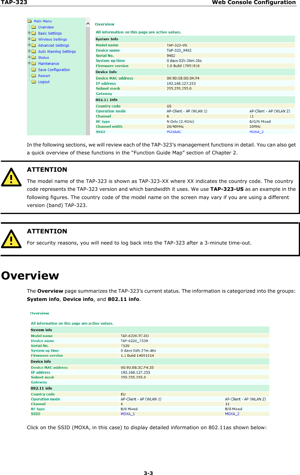 TAP-323 Web Console Configuration  3-3  In the following sections, we will review each of the TAP-323’s management functions in detail. You can also get a quick overview of these functions in the “Function Guide Map” section of Chapter 2.  ATTENTION The model name of the TAP-323 is shown as TAP-323-XX where XX indicates the country code. The country code represents the TAP-323 version and which bandwidth it uses. We use TAP-323-US as an example in the following figures. The country code of the model name on the screen may vary if you are using a different version (band) TAP-323.    ATTENTION For security reasons, you will need to log back into the TAP-323 after a 3-minute time-out.  Overview The Overview page summarizes the TAP-323’s current status. The information is categorized into the groups: System info, Device info, and 802.11 info.  Click on the SSID (MOXA, in this case) to display detailed information on 802.11as shown below: 