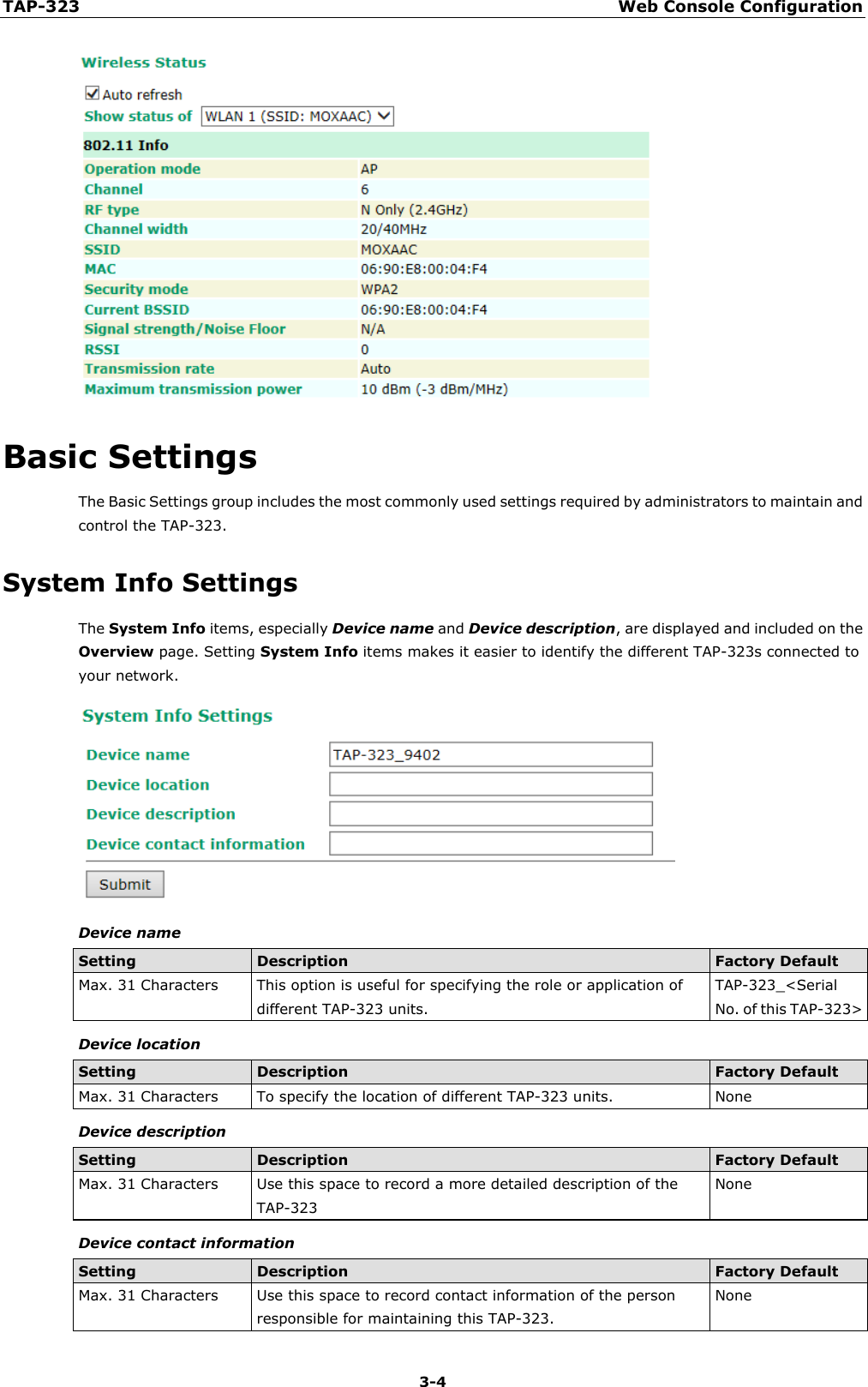 TAP-323 Web Console Configuration  3-4  Basic Settings The Basic Settings group includes the most commonly used settings required by administrators to maintain and control the TAP-323. System Info Settings The System Info items, especially Device name and Device description, are displayed and included on the Overview page. Setting System Info items makes it easier to identify the different TAP-323s connected to your network.  Device name Setting Description Factory Default Max. 31 Characters This option is useful for specifying the role or application of different TAP-323 units. TAP-323_&lt;Serial No. of this TAP-323&gt; Device location Setting Description Factory Default Max. 31 Characters To specify the location of different TAP-323 units. None Device description Setting Description Factory Default Max. 31 Characters Use this space to record a more detailed description of the TAP-323 None Device contact information Setting Description Factory Default Max. 31 Characters Use this space to record contact information of the person responsible for maintaining this TAP-323. None 