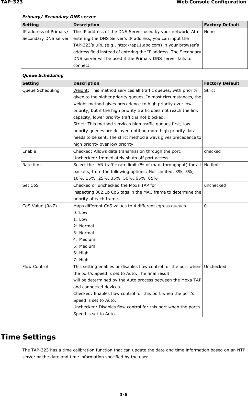 TAP-323 Web Console Configuration  3-6 Primary/ Secondary DNS server Setting Description Factory Default IP address of Primary/ Secondary DNS server The IP address of the DNS Server used by your network. After entering the DNS Server’s IP address, you can input the TAP-323’s URL (e.g., http://ap11.abc.com) in your browser’s address field instead of entering the IP address. The Secondary DNS server will be used if the Primary DNS server fails to connect. None Queue Scheduling Setting Description Factory Default Queue Scheduling Weight: This method services all traffic queues, with priority given to the higher priority queues. In most circumstances, the weight method gives precedence to high priority over low priority, but if the high priority traffic does not reach the link capacity, lower priority traffic is not blocked. Strict: This method services high traffic queues first; low priority queues are delayed until no more high priority data needs to be sent. The strict method always gives precedence to high priority over low priority. Strict Enable Checked: Allows data transmission through the port. Unchecked: Immediately shuts off port access. checked Rate limit Select the LAN traffic rate limit (% of max. throughput) for all packets, from the following options: Not Limited, 3%, 5%, 10%, 15%, 25%, 35%, 50%, 65%, 85% No limit Set CoS Checked or unchecked the Moxa TAP for inspecting 802.1p CoS tags in the MAC frame to determine the priority of each frame. unchecked CoS Value (0~7) Maps different CoS values to 4 different egress queues. 0: Low 1: Low 2: Normal 3: Normal 4: Medium 5: Medium 6: High 7: High 0 Flow Control This setting enables or disables flow control for the port when the port’s Speed is set to Auto. The final result will be determined by the Auto process between the Moxa TAP and connected devices. Checked: Enables flow control for this port when the port’s Speed is set to Auto. Unchecked: Disables flow control for this port when the port’s Speed is set to Auto. Unchecked  Time Settings The TAP-323 has a time calibration function that can update the date and time information based on an NTP server or the date and time information specified by the user. 