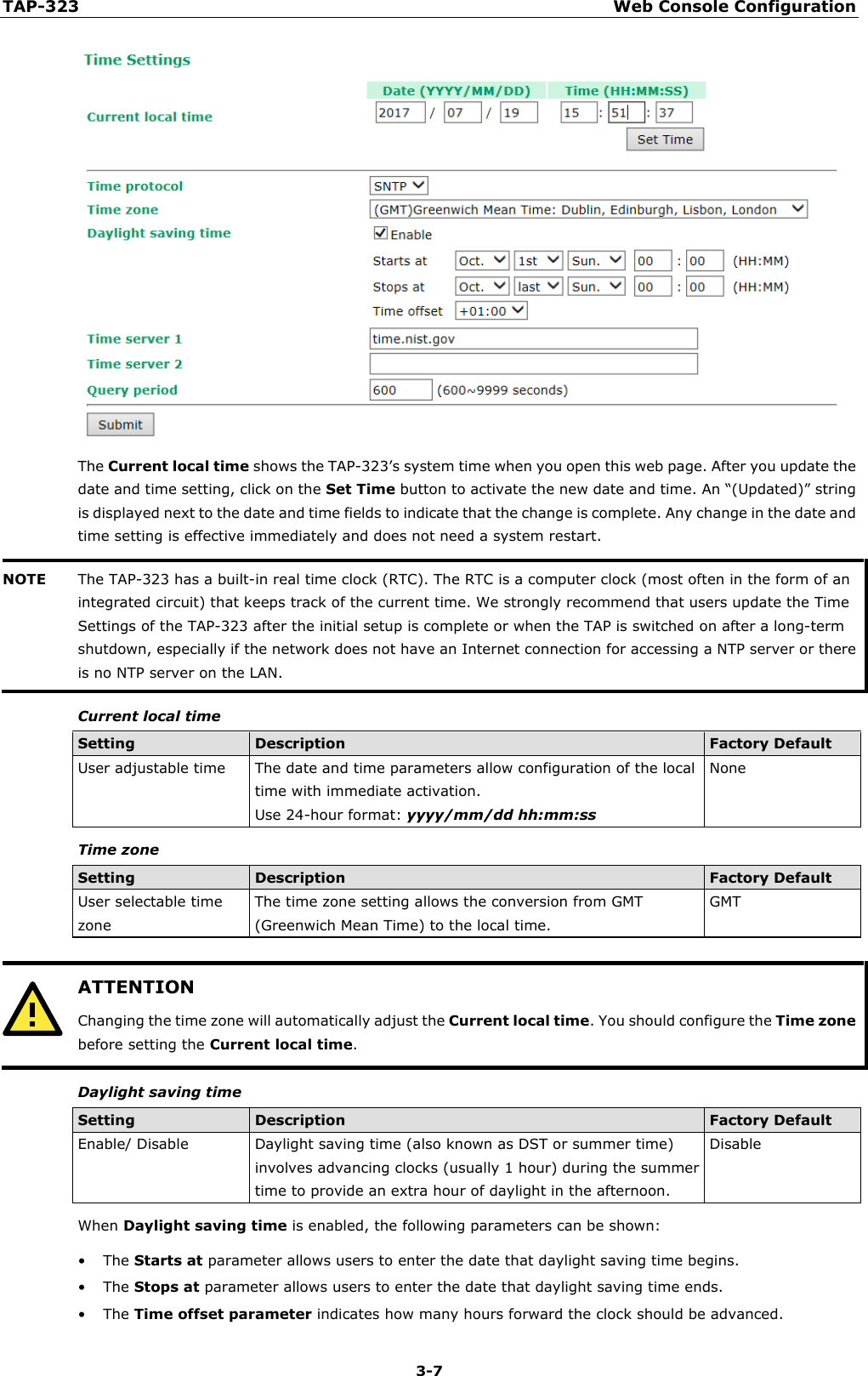 TAP-323 Web Console Configuration  3-7  The Current local time shows the TAP-323’s system time when you open this web page. After you update the date and time setting, click on the Set Time button to activate the new date and time. An “(Updated)” string is displayed next to the date and time fields to indicate that the change is complete. Any change in the date and time setting is effective immediately and does not need a system restart. NOTE The TAP-323 has a built-in real time clock (RTC). The RTC is a computer clock (most often in the form of an integrated circuit) that keeps track of the current time. We strongly recommend that users update the Time Settings of the TAP-323 after the initial setup is complete or when the TAP is switched on after a long-term shutdown, especially if the network does not have an Internet connection for accessing a NTP server or there is no NTP server on the LAN.  Current local time Setting Description Factory Default User adjustable time The date and time parameters allow configuration of the local time with immediate activation. Use 24-hour format: yyyy/mm/dd hh:mm:ss None    Time zone Setting Description Factory Default User selectable time zone The time zone setting allows the conversion from GMT (Greenwich Mean Time) to the local time. GMT   ATTENTION Changing the time zone will automatically adjust the Current local time. You should configure the Time zone before setting the Current local time.  Daylight saving time Setting Description Factory Default Enable/ Disable Daylight saving time (also known as DST or summer time) involves advancing clocks (usually 1 hour) during the summer time to provide an extra hour of daylight in the afternoon. Disable When Daylight saving time is enabled, the following parameters can be shown: • The Starts at parameter allows users to enter the date that daylight saving time begins. • The Stops at parameter allows users to enter the date that daylight saving time ends. • The Time offset parameter indicates how many hours forward the clock should be advanced. 