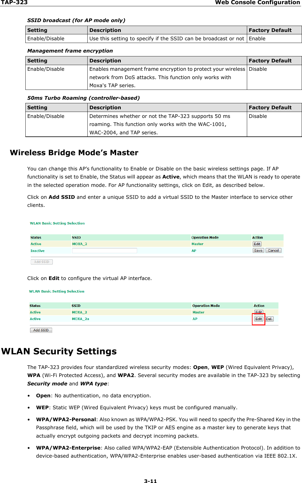 TAP-323 Web Console Configuration  3-11 SSID broadcast (for AP mode only) Setting Description Factory Default Enable/Disable Use this setting to specify if the SSID can be broadcast or not Enable Management frame encryption Setting Description Factory Default Enable/Disable Enables management frame encryption to protect your wireless network from DoS attacks. This function only works with Moxa&apos;s TAP series. Disable 50ms Turbo Roaming (controller-based) Setting Description Factory Default Enable/Disable Determines whether or not the TAP-323 supports 50 ms roaming. This function only works with the WAC-1001, WAC-2004, and TAP series. Disable Wireless Bridge Mode’s Master You can change this AP’s functionality to Enable or Disable on the basic wireless settings page. If AP functionality is set to Enable, the Status will appear as Active, which means that the WLAN is ready to operate in the selected operation mode. For AP functionality settings, click on Edit, as described below. Click on Add SSID and enter a unique SSID to add a virtual SSID to the Master interface to service other clients.  Click on Edit to configure the virtual AP interface.  WLAN Security Settings The TAP-323 provides four standardized wireless security modes: Open, WEP (Wired Equivalent Privacy), WPA (Wi-Fi Protected Access), and WPA2. Several security modes are available in the TAP-323 by selecting Security mode and WPA type:   • Open: No authentication, no data encryption.   • WEP: Static WEP (Wired Equivalent Privacy) keys must be configured manually.   • WPA/WPA2-Personal: Also known as WPA/WPA2-PSK. You will need to specify the Pre-Shared Key in the Passphrase field, which will be used by the TKIP or AES engine as a master key to generate keys that actually encrypt outgoing packets and decrypt incoming packets.   • WPA/WPA2-Enterprise: Also called WPA/WPA2-EAP (Extensible Authentication Protocol). In addition to device-based authentication, WPA/WPA2-Enterprise enables user-based authentication via IEEE 802.1X. 