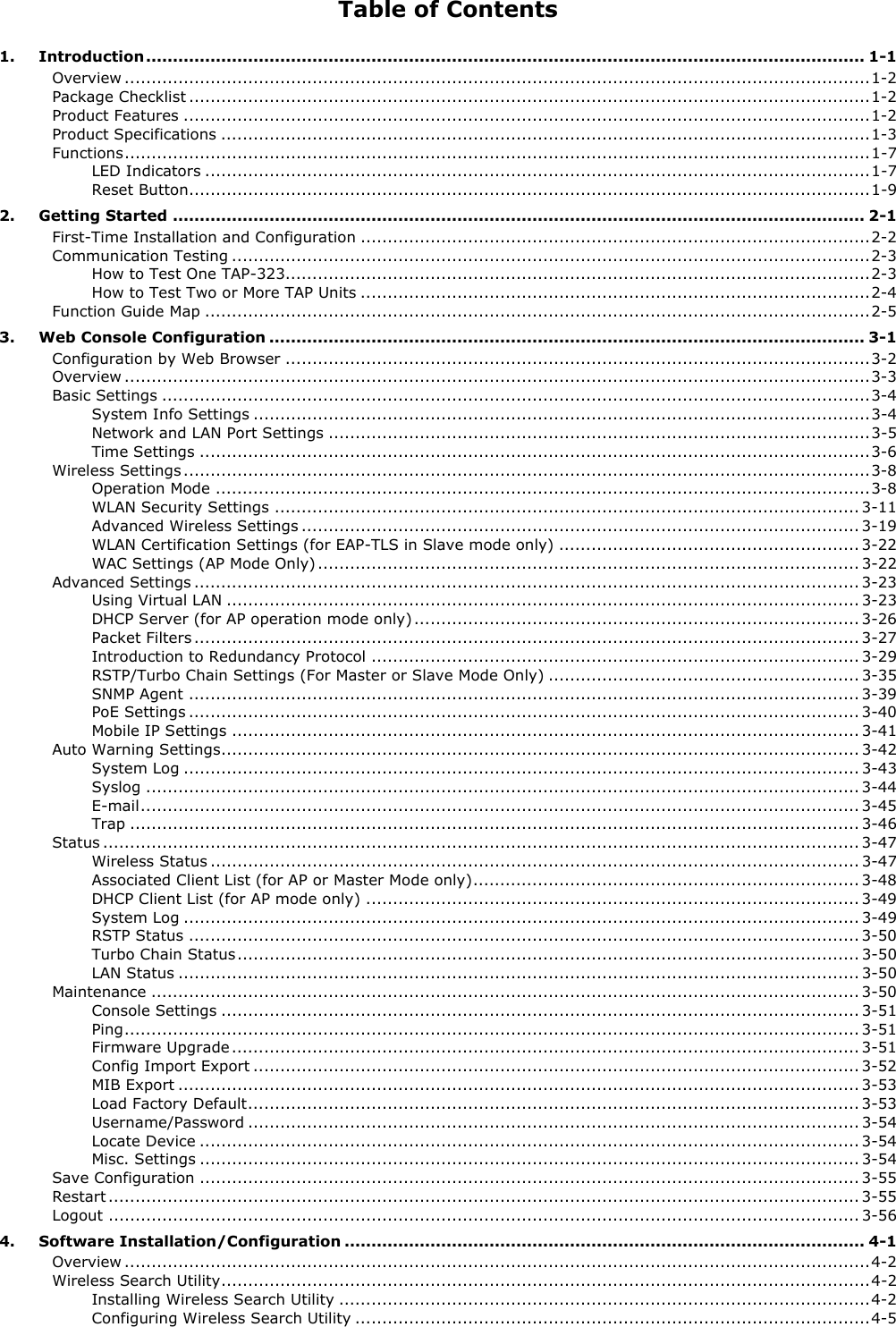 Table of Contents 1. Introduction ...................................................................................................................................... 1-1 Overview ........................................................................................................................................... 1-2 Package Checklist ............................................................................................................................... 1-2 Product Features ................................................................................................................................ 1-2 Product Specifications ......................................................................................................................... 1-3 Functions ........................................................................................................................................... 1-7 LED Indicators ............................................................................................................................ 1-7 Reset Button ............................................................................................................................... 1-9 2. Getting Started ................................................................................................................................. 2-1 First-Time Installation and Configuration ............................................................................................... 2-2 Communication Testing ....................................................................................................................... 2-3 How to Test One TAP-323............................................................................................................. 2-3 How to Test Two or More TAP Units ............................................................................................... 2-4 Function Guide Map ............................................................................................................................ 2-5 3. Web Console Configuration ............................................................................................................... 3-1 Configuration by Web Browser ............................................................................................................. 3-2 Overview ........................................................................................................................................... 3-3 Basic Settings .................................................................................................................................... 3-4 System Info Settings ................................................................................................................... 3-4 Network and LAN Port Settings ..................................................................................................... 3-5 Time Settings ............................................................................................................................. 3-6 Wireless Settings ................................................................................................................................ 3-8 Operation Mode .......................................................................................................................... 3-8 WLAN Security Settings ............................................................................................................. 3-11 Advanced Wireless Settings ........................................................................................................ 3-19 WLAN Certification Settings (for EAP-TLS in Slave mode only) ........................................................ 3-22 WAC Settings (AP Mode Only) ..................................................................................................... 3-22 Advanced Settings ............................................................................................................................ 3-23 Using Virtual LAN ...................................................................................................................... 3-23 DHCP Server (for AP operation mode only) ................................................................................... 3-26 Packet Filters ............................................................................................................................ 3-27 Introduction to Redundancy Protocol ........................................................................................... 3-29 RSTP/Turbo Chain Settings (For Master or Slave Mode Only) .......................................................... 3-35 SNMP Agent ............................................................................................................................. 3-39 PoE Settings ............................................................................................................................. 3-40 Mobile IP Settings ..................................................................................................................... 3-41 Auto Warning Settings ....................................................................................................................... 3-42 System Log .............................................................................................................................. 3-43 Syslog ..................................................................................................................................... 3-44 E-mail ...................................................................................................................................... 3-45 Trap ........................................................................................................................................ 3-46 Status ............................................................................................................................................. 3-47 Wireless Status ......................................................................................................................... 3-47 Associated Client List (for AP or Master Mode only) ........................................................................ 3-48 DHCP Client List (for AP mode only) ............................................................................................ 3-49 System Log .............................................................................................................................. 3-49 RSTP Status ............................................................................................................................. 3-50 Turbo Chain Status .................................................................................................................... 3-50 LAN Status ............................................................................................................................... 3-50 Maintenance .................................................................................................................................... 3-50 Console Settings ....................................................................................................................... 3-51 Ping ......................................................................................................................................... 3-51 Firmware Upgrade ..................................................................................................................... 3-51 Config Import Export ................................................................................................................. 3-52 MIB Export ............................................................................................................................... 3-53 Load Factory Default .................................................................................................................. 3-53 Username/Password .................................................................................................................. 3-54 Locate Device ........................................................................................................................... 3-54 Misc. Settings ........................................................................................................................... 3-54 Save Configuration ........................................................................................................................... 3-55 Restart ............................................................................................................................................ 3-55 Logout ............................................................................................................................................ 3-56 4. Software Installation/Configuration ................................................................................................. 4-1 Overview ........................................................................................................................................... 4-2 Wireless Search Utility ......................................................................................................................... 4-2 Installing Wireless Search Utility ................................................................................................... 4-2 Configuring Wireless Search Utility ................................................................................................ 4-5 