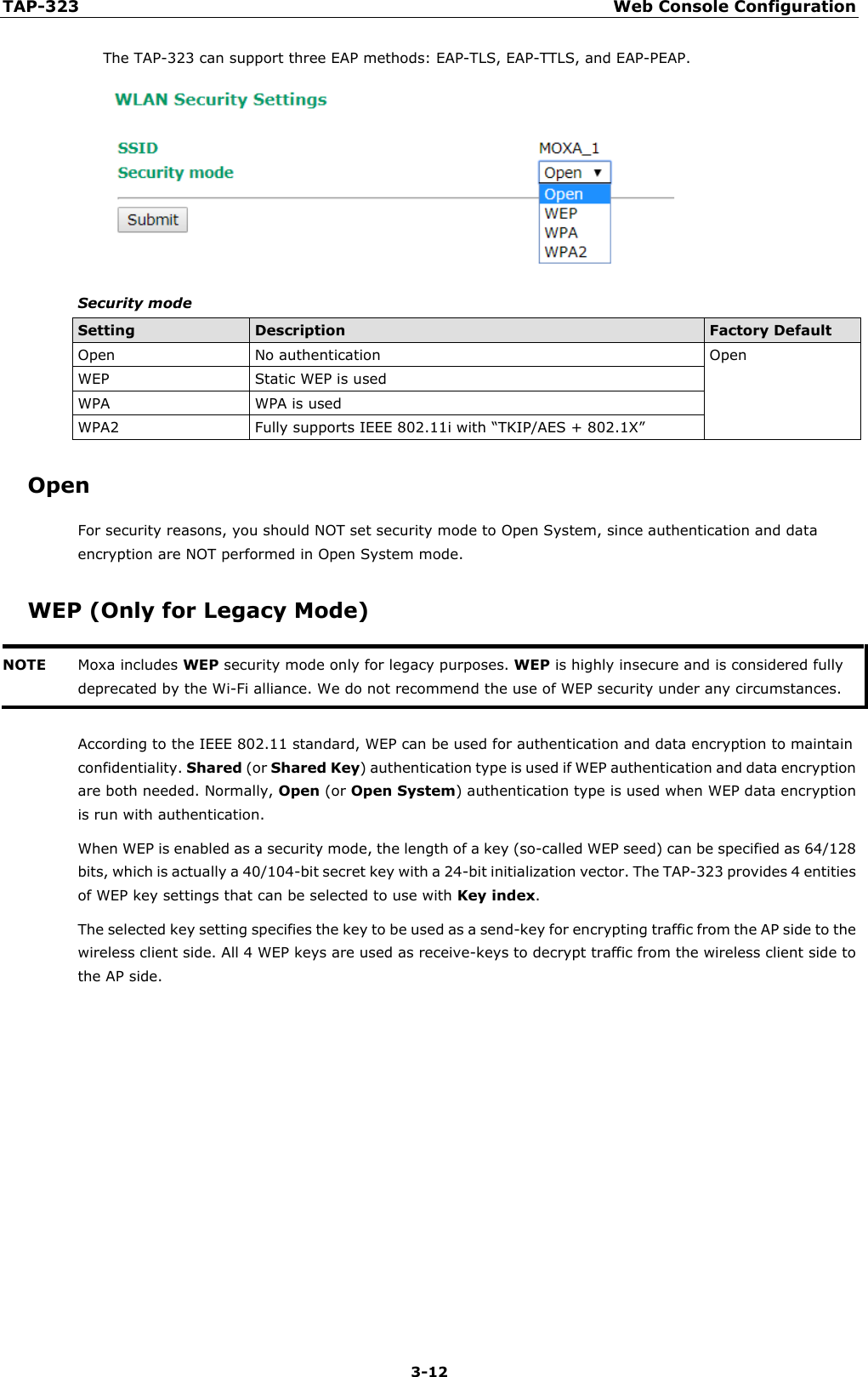 TAP-323 Web Console Configuration  3-12 The TAP-323 can support three EAP methods: EAP-TLS, EAP-TTLS, and EAP-PEAP.  Security mode Setting Description Factory Default Open No authentication Open WEP Static WEP is used WPA WPA is used WPA2 Fully supports IEEE 802.11i with “TKIP/AES + 802.1X” Open For security reasons, you should NOT set security mode to Open System, since authentication and data encryption are NOT performed in Open System mode. WEP (Only for Legacy Mode) NOTE Moxa includes WEP security mode only for legacy purposes. WEP is highly insecure and is considered fully deprecated by the Wi-Fi alliance. We do not recommend the use of WEP security under any circumstances.   According to the IEEE 802.11 standard, WEP can be used for authentication and data encryption to maintain confidentiality. Shared (or Shared Key) authentication type is used if WEP authentication and data encryption are both needed. Normally, Open (or Open System) authentication type is used when WEP data encryption is run with authentication.  When WEP is enabled as a security mode, the length of a key (so-called WEP seed) can be specified as 64/128 bits, which is actually a 40/104-bit secret key with a 24-bit initialization vector. The TAP-323 provides 4 entities of WEP key settings that can be selected to use with Key index. The selected key setting specifies the key to be used as a send-key for encrypting traffic from the AP side to the wireless client side. All 4 WEP keys are used as receive-keys to decrypt traffic from the wireless client side to the AP side.            