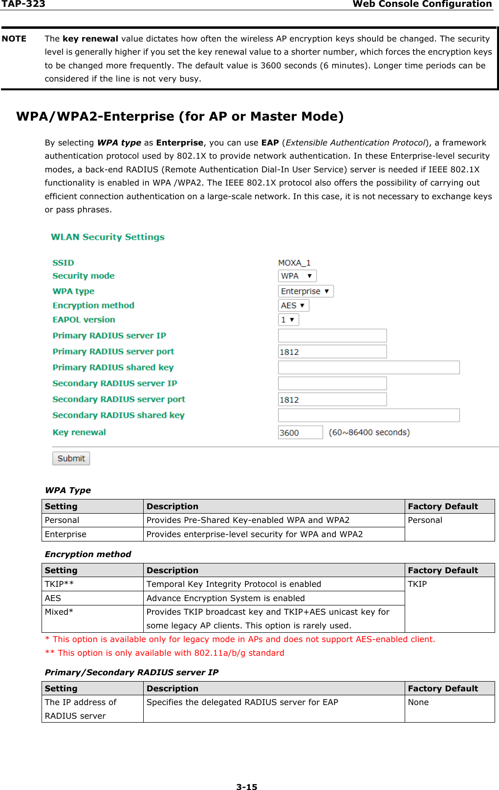 TAP-323 Web Console Configuration  3-15 NOTE The key renewal value dictates how often the wireless AP encryption keys should be changed. The security level is generally higher if you set the key renewal value to a shorter number, which forces the encryption keys to be changed more frequently. The default value is 3600 seconds (6 minutes). Longer time periods can be considered if the line is not very busy.  WPA/WPA2-Enterprise (for AP or Master Mode) By selecting WPA type as Enterprise, you can use EAP (Extensible Authentication Protocol), a framework authentication protocol used by 802.1X to provide network authentication. In these Enterprise-level security modes, a back-end RADIUS (Remote Authentication Dial-In User Service) server is needed if IEEE 802.1X functionality is enabled in WPA /WPA2. The IEEE 802.1X protocol also offers the possibility of carrying out efficient connection authentication on a large-scale network. In this case, it is not necessary to exchange keys or pass phrases.  WPA Type Setting Description Factory Default Personal Provides Pre-Shared Key-enabled WPA and WPA2 Personal Enterprise Provides enterprise-level security for WPA and WPA2 Encryption method Setting Description Factory Default TKIP** Temporal Key Integrity Protocol is enabled  TKIP AES Advance Encryption System is enabled Mixed* Provides TKIP broadcast key and TKIP+AES unicast key for some legacy AP clients. This option is rarely used. * This option is available only for legacy mode in APs and does not support AES-enabled client. ** This option is only available with 802.11a/b/g standard Primary/Secondary RADIUS server IP Setting Description Factory Default The IP address of RADIUS server Specifies the delegated RADIUS server for EAP None  