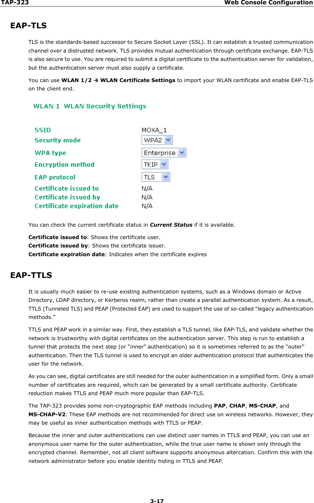 TAP-323 Web Console Configuration  3-17 EAP-TLS TLS is the standards-based successor to Secure Socket Layer (SSL). It can establish a trusted communication channel over a distrusted network. TLS provides mutual authentication through certificate exchange. EAP-TLS is also secure to use. You are required to submit a digital certificate to the authentication server for validation, but the authentication server must also supply a certificate. You can use WLAN 1/2  WLAN Certificate Settings to import your WLAN certificate and enable EAP-TLS on the client end.  You can check the current certificate status in Current Status if it is available. Certificate issued to: Shows the certificate user. Certificate issued by: Shows the certificate issuer. Certificate expiration date: Indicates when the certificate expires EAP-TTLS It is usually much easier to re-use existing authentication systems, such as a Windows domain or Active Directory, LDAP directory, or Kerberos realm, rather than create a parallel authentication system. As a result, TTLS (Tunneled TLS) and PEAP (Protected EAP) are used to support the use of so-called “legacy authentication methods.” TTLS and PEAP work in a similar way. First, they establish a TLS tunnel, like EAP-TLS, and validate whether the network is trustworthy with digital certificates on the authentication server. This step is run to establish a tunnel that protects the next step (or “inner” authentication) so it is sometimes referred to as the “outer” authentication. Then the TLS tunnel is used to encrypt an older authentication protocol that authenticates the user for the network. As you can see, digital certificates are still needed for the outer authentication in a simplified form. Only a small number of certificates are required, which can be generated by a small certificate authority. Certificate reduction makes TTLS and PEAP much more popular than EAP-TLS. The TAP-323 provides some non-cryptographic EAP methods including PAP, CHAP, MS-CHAP, and MS-CHAP-V2. These EAP methods are not recommended for direct use on wireless networks. However, they may be useful as inner authentication methods with TTLS or PEAP. Because the inner and outer authentications can use distinct user names in TTLS and PEAP, you can use an anonymous user name for the outer authentication, while the true user name is shown only through the encrypted channel. Remember, not all client software supports anonymous altercation. Confirm this with the network administrator before you enable identity hiding in TTLS and PEAP. 