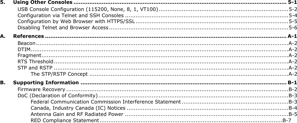 5. Using Other Consoles ........................................................................................................................ 5-1USB Console Configuration (115200, None, 8, 1, VT100) ......................................................................... 5-2Configuration via Telnet and SSH Consoles ............................................................................................ 5-4Configuration by Web Browser with HTTPS/SSL ...................................................................................... 5-5Disabling Telnet and Browser Access ..................................................................................................... 5-6A. References ........................................................................................................................................ A-1Beacon .............................................................................................................................................. A-2DTIM ................................................................................................................................................. A-2Fragment ........................................................................................................................................... A-2RTS Threshold .................................................................................................................................... A-2STP and RSTP .................................................................................................................................... A-2The STP/RSTP Concept ................................................................................................................ A-2B. Supporting Information .................................................................................................................... B-1Firmware Recovery ............................................................................................................................. B-2DoC (Declaration of Conformity) ........................................................................................................... B-3Federal Communication Commission Interference Statement ............................................................ B-3Canada, Industry Canada (IC) Notices ........................................................................................... B-4Antenna Gain and RF Radiated Power ............................................................................................ B-5RED Compliance Statement ....................................................................................................... B-7