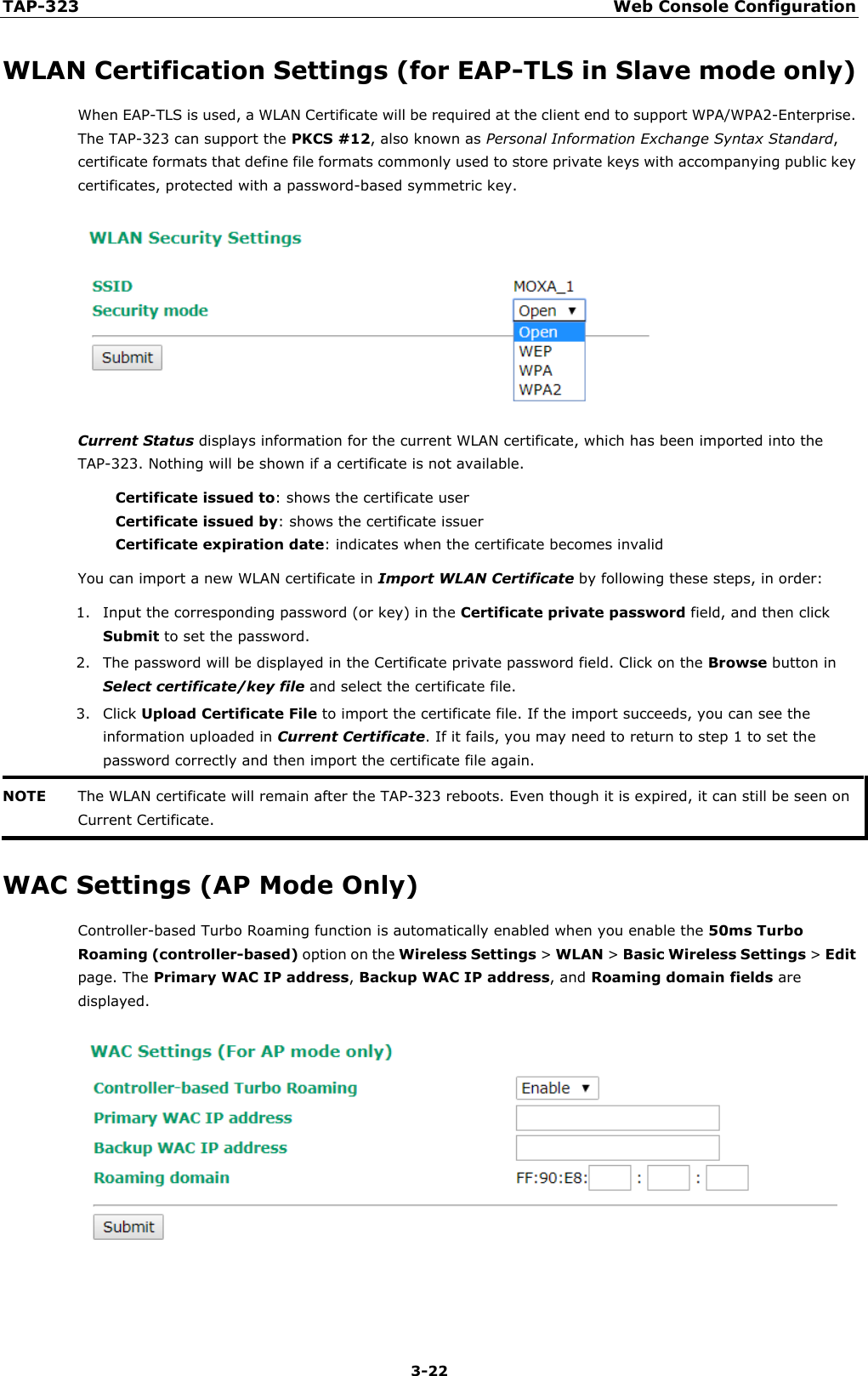 TAP-323 Web Console Configuration  3-22 WLAN Certification Settings (for EAP-TLS in Slave mode only) When EAP-TLS is used, a WLAN Certificate will be required at the client end to support WPA/WPA2-Enterprise. The TAP-323 can support the PKCS #12, also known as Personal Information Exchange Syntax Standard, certificate formats that define file formats commonly used to store private keys with accompanying public key certificates, protected with a password-based symmetric key.  Current Status displays information for the current WLAN certificate, which has been imported into the TAP-323. Nothing will be shown if a certificate is not available. Certificate issued to: shows the certificate user Certificate issued by: shows the certificate issuer Certificate expiration date: indicates when the certificate becomes invalid You can import a new WLAN certificate in Import WLAN Certificate by following these steps, in order: 1. Input the corresponding password (or key) in the Certificate private password field, and then click Submit to set the password. 2. The password will be displayed in the Certificate private password field. Click on the Browse button in Select certificate/key file and select the certificate file. 3. Click Upload Certificate File to import the certificate file. If the import succeeds, you can see the information uploaded in Current Certificate. If it fails, you may need to return to step 1 to set the password correctly and then import the certificate file again. NOTE The WLAN certificate will remain after the TAP-323 reboots. Even though it is expired, it can still be seen on Current Certificate.  WAC Settings (AP Mode Only) Controller-based Turbo Roaming function is automatically enabled when you enable the 50ms Turbo Roaming (controller-based) option on the Wireless Settings &gt; WLAN &gt; Basic Wireless Settings &gt; Edit page. The Primary WAC IP address, Backup WAC IP address, and Roaming domain fields are displayed.   