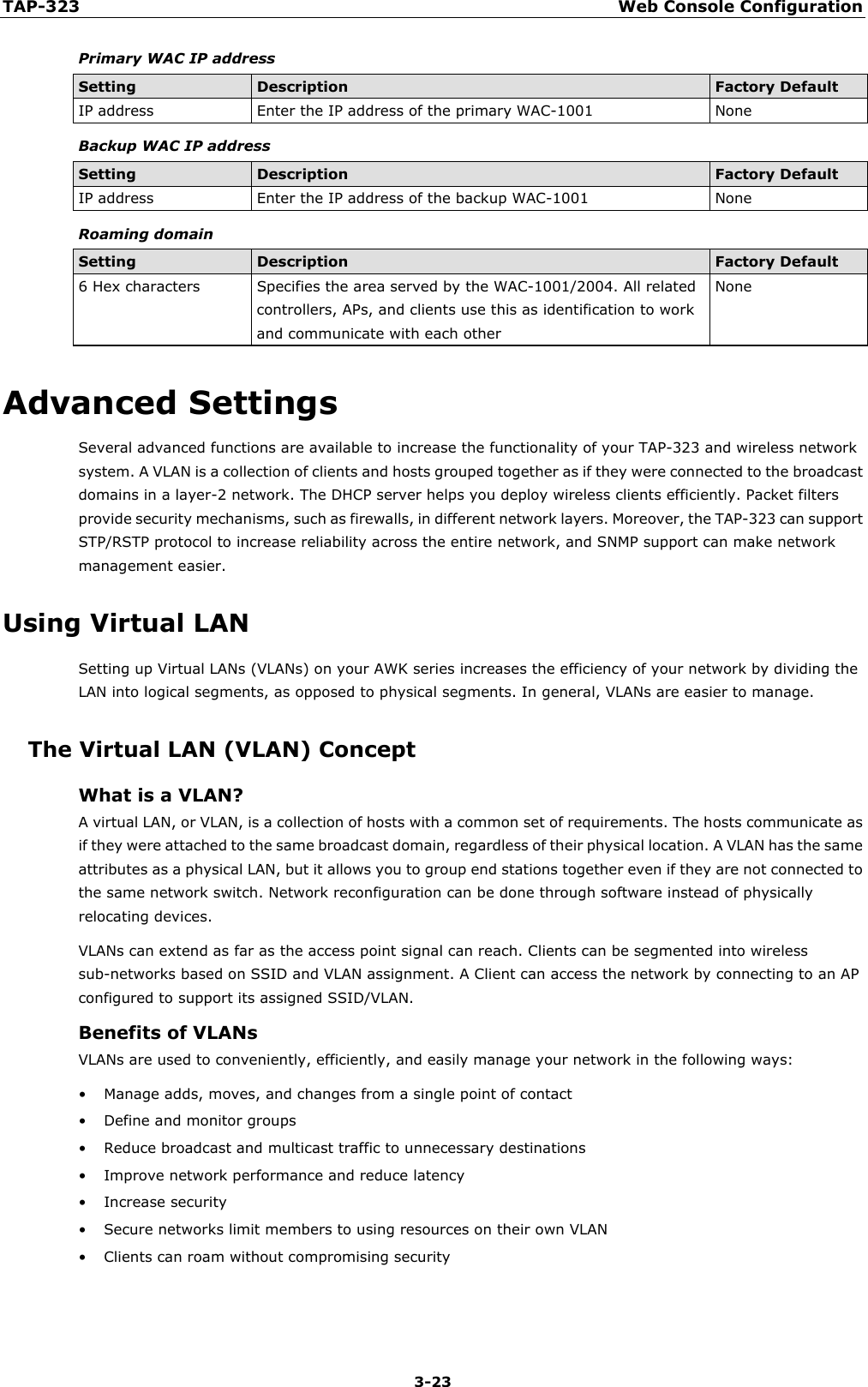 TAP-323 Web Console Configuration  3-23 Primary WAC IP address Setting Description Factory Default IP address Enter the IP address of the primary WAC-1001 None Backup WAC IP address Setting Description Factory Default IP address Enter the IP address of the backup WAC-1001 None Roaming domain Setting Description Factory Default 6 Hex characters Specifies the area served by the WAC-1001/2004. All related controllers, APs, and clients use this as identification to work and communicate with each other None Advanced Settings Several advanced functions are available to increase the functionality of your TAP-323 and wireless network system. A VLAN is a collection of clients and hosts grouped together as if they were connected to the broadcast domains in a layer-2 network. The DHCP server helps you deploy wireless clients efficiently. Packet filters provide security mechanisms, such as firewalls, in different network layers. Moreover, the TAP-323 can support STP/RSTP protocol to increase reliability across the entire network, and SNMP support can make network management easier. Using Virtual LAN Setting up Virtual LANs (VLANs) on your AWK series increases the efficiency of your network by dividing the LAN into logical segments, as opposed to physical segments. In general, VLANs are easier to manage. The Virtual LAN (VLAN) Concept What is a VLAN? A virtual LAN, or VLAN, is a collection of hosts with a common set of requirements. The hosts communicate as if they were attached to the same broadcast domain, regardless of their physical location. A VLAN has the same attributes as a physical LAN, but it allows you to group end stations together even if they are not connected to the same network switch. Network reconfiguration can be done through software instead of physically relocating devices. VLANs can extend as far as the access point signal can reach. Clients can be segmented into wireless sub-networks based on SSID and VLAN assignment. A Client can access the network by connecting to an AP configured to support its assigned SSID/VLAN. Benefits of VLANs VLANs are used to conveniently, efficiently, and easily manage your network in the following ways: • Manage adds, moves, and changes from a single point of contact • Define and monitor groups • Reduce broadcast and multicast traffic to unnecessary destinations • Improve network performance and reduce latency • Increase security • Secure networks limit members to using resources on their own VLAN • Clients can roam without compromising security 