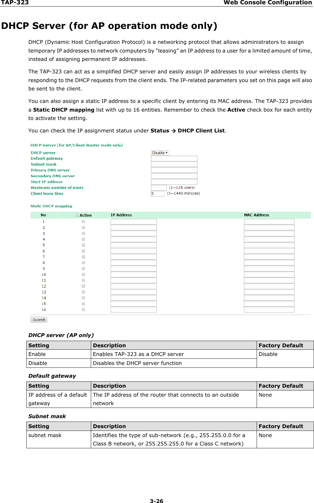 TAP-323 Web Console Configuration  3-26 DHCP Server (for AP operation mode only) DHCP (Dynamic Host Configuration Protocol) is a networking protocol that allows administrators to assign temporary IP addresses to network computers by “leasing” an IP address to a user for a limited amount of time, instead of assigning permanent IP addresses. The TAP-323 can act as a simplified DHCP server and easily assign IP addresses to your wireless clients by responding to the DHCP requests from the client ends. The IP-related parameters you set on this page will also be sent to the client. You can also assign a static IP address to a specific client by entering its MAC address. The TAP-323 provides a Static DHCP mapping list with up to 16 entities. Remember to check the Active check box for each entity to activate the setting. You can check the IP assignment status under Status  DHCP Client List.  DHCP server (AP only) Setting Description Factory Default Enable Enables TAP-323 as a DHCP server Disable Disable Disables the DHCP server function Default gateway Setting Description Factory Default IP address of a default gateway The IP address of the router that connects to an outside network None Subnet mask Setting Description Factory Default subnet mask Identifies the type of sub-network (e.g., 255.255.0.0 for a Class B network, or 255.255.255.0 for a Class C network) None    