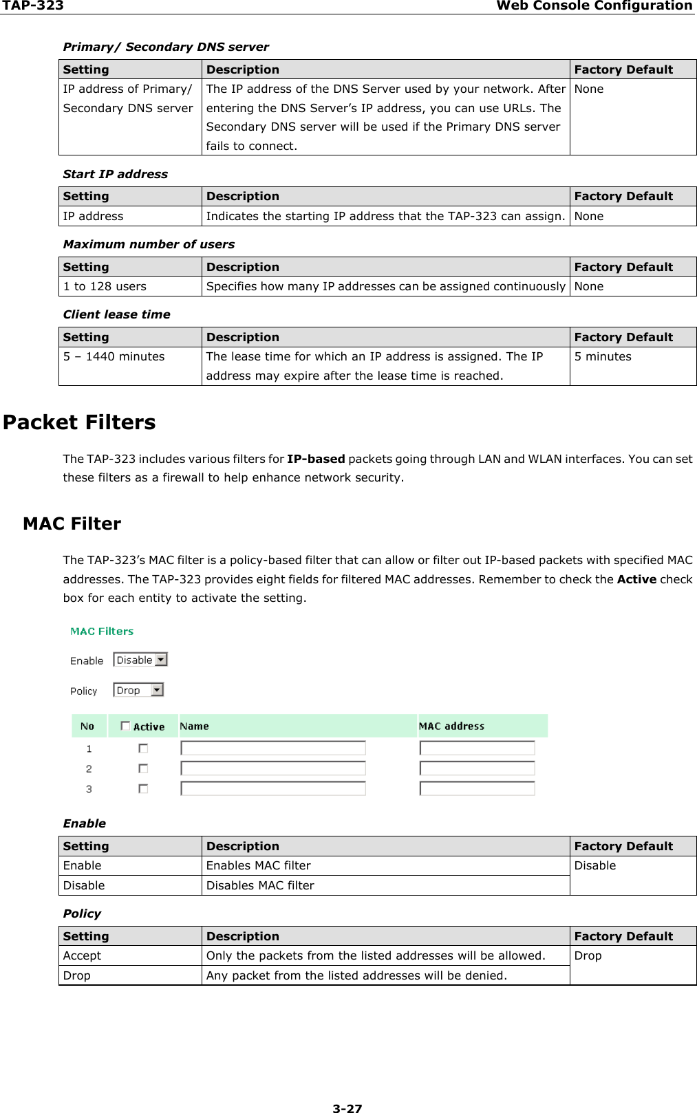 TAP-323 Web Console Configuration  3-27 Primary/ Secondary DNS server Setting Description Factory Default IP address of Primary/ Secondary DNS server The IP address of the DNS Server used by your network. After entering the DNS Server’s IP address, you can use URLs. The Secondary DNS server will be used if the Primary DNS server fails to connect. None Start IP address Setting Description Factory Default IP address Indicates the starting IP address that the TAP-323 can assign. None Maximum number of users Setting Description Factory Default 1 to 128 users Specifies how many IP addresses can be assigned continuously None Client lease time Setting Description Factory Default 5 – 1440 minutes The lease time for which an IP address is assigned. The IP address may expire after the lease time is reached.   5 minutes Packet Filters The TAP-323 includes various filters for IP-based packets going through LAN and WLAN interfaces. You can set these filters as a firewall to help enhance network security. MAC Filter The TAP-323’s MAC filter is a policy-based filter that can allow or filter out IP-based packets with specified MAC addresses. The TAP-323 provides eight fields for filtered MAC addresses. Remember to check the Active check box for each entity to activate the setting.  Enable Setting Description Factory Default Enable Enables MAC filter Disable Disable Disables MAC filter Policy Setting Description Factory Default Accept Only the packets from the listed addresses will be allowed. Drop Drop Any packet from the listed addresses will be denied.  