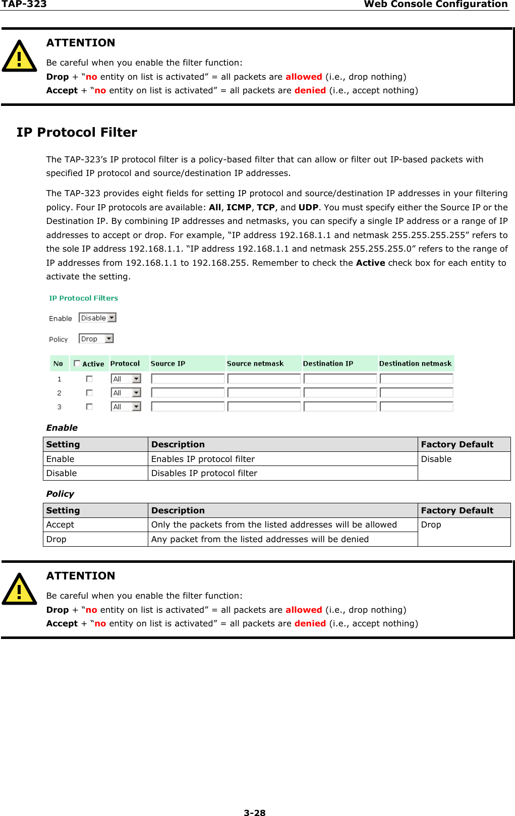 TAP-323 Web Console Configuration  3-28  ATTENTION Be careful when you enable the filter function: Drop + “no entity on list is activated” = all packets are allowed (i.e., drop nothing) Accept + “no entity on list is activated” = all packets are denied (i.e., accept nothing)  IP Protocol Filter The TAP-323’s IP protocol filter is a policy-based filter that can allow or filter out IP-based packets with specified IP protocol and source/destination IP addresses. The TAP-323 provides eight fields for setting IP protocol and source/destination IP addresses in your filtering policy. Four IP protocols are available: All, ICMP, TCP, and UDP. You must specify either the Source IP or the Destination IP. By combining IP addresses and netmasks, you can specify a single IP address or a range of IP addresses to accept or drop. For example, “IP address 192.168.1.1 and netmask 255.255.255.255” refers to the sole IP address 192.168.1.1. “IP address 192.168.1.1 and netmask 255.255.255.0” refers to the range of IP addresses from 192.168.1.1 to 192.168.255. Remember to check the Active check box for each entity to activate the setting.  Enable Setting Description Factory Default Enable Enables IP protocol filter Disable Disable Disables IP protocol filter Policy Setting Description Factory Default Accept Only the packets from the listed addresses will be allowed Drop Drop Any packet from the listed addresses will be denied   ATTENTION Be careful when you enable the filter function: Drop + “no entity on list is activated” = all packets are allowed (i.e., drop nothing) Accept + “no entity on list is activated” = all packets are denied (i.e., accept nothing)        