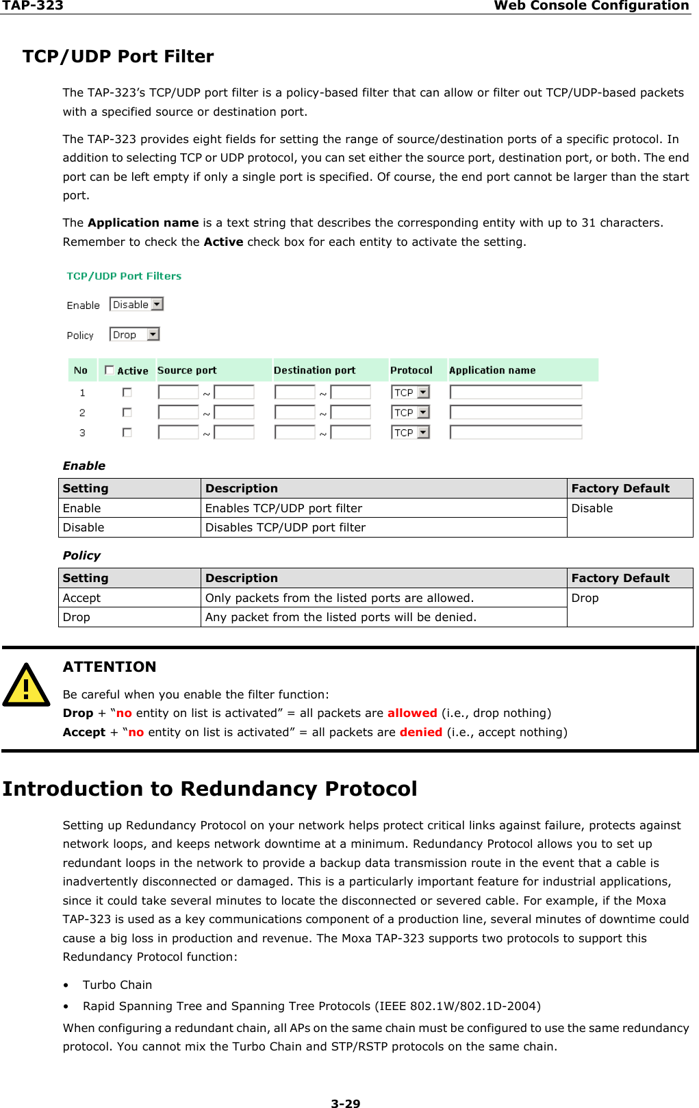 TAP-323 Web Console Configuration  3-29 TCP/UDP Port Filter The TAP-323’s TCP/UDP port filter is a policy-based filter that can allow or filter out TCP/UDP-based packets with a specified source or destination port. The TAP-323 provides eight fields for setting the range of source/destination ports of a specific protocol. In addition to selecting TCP or UDP protocol, you can set either the source port, destination port, or both. The end port can be left empty if only a single port is specified. Of course, the end port cannot be larger than the start port. The Application name is a text string that describes the corresponding entity with up to 31 characters. Remember to check the Active check box for each entity to activate the setting.  Enable Setting Description Factory Default Enable Enables TCP/UDP port filter Disable Disable Disables TCP/UDP port filter Policy Setting Description Factory Default Accept Only packets from the listed ports are allowed. Drop Drop Any packet from the listed ports will be denied.   ATTENTION Be careful when you enable the filter function: Drop + “no entity on list is activated” = all packets are allowed (i.e., drop nothing) Accept + “no entity on list is activated” = all packets are denied (i.e., accept nothing)  Introduction to Redundancy Protocol Setting up Redundancy Protocol on your network helps protect critical links against failure, protects against network loops, and keeps network downtime at a minimum. Redundancy Protocol allows you to set up redundant loops in the network to provide a backup data transmission route in the event that a cable is inadvertently disconnected or damaged. This is a particularly important feature for industrial applications, since it could take several minutes to locate the disconnected or severed cable. For example, if the Moxa TAP-323 is used as a key communications component of a production line, several minutes of downtime could cause a big loss in production and revenue. The Moxa TAP-323 supports two protocols to support this Redundancy Protocol function: • Turbo Chain • Rapid Spanning Tree and Spanning Tree Protocols (IEEE 802.1W/802.1D-2004) When configuring a redundant chain, all APs on the same chain must be configured to use the same redundancy protocol. You cannot mix the Turbo Chain and STP/RSTP protocols on the same chain. 