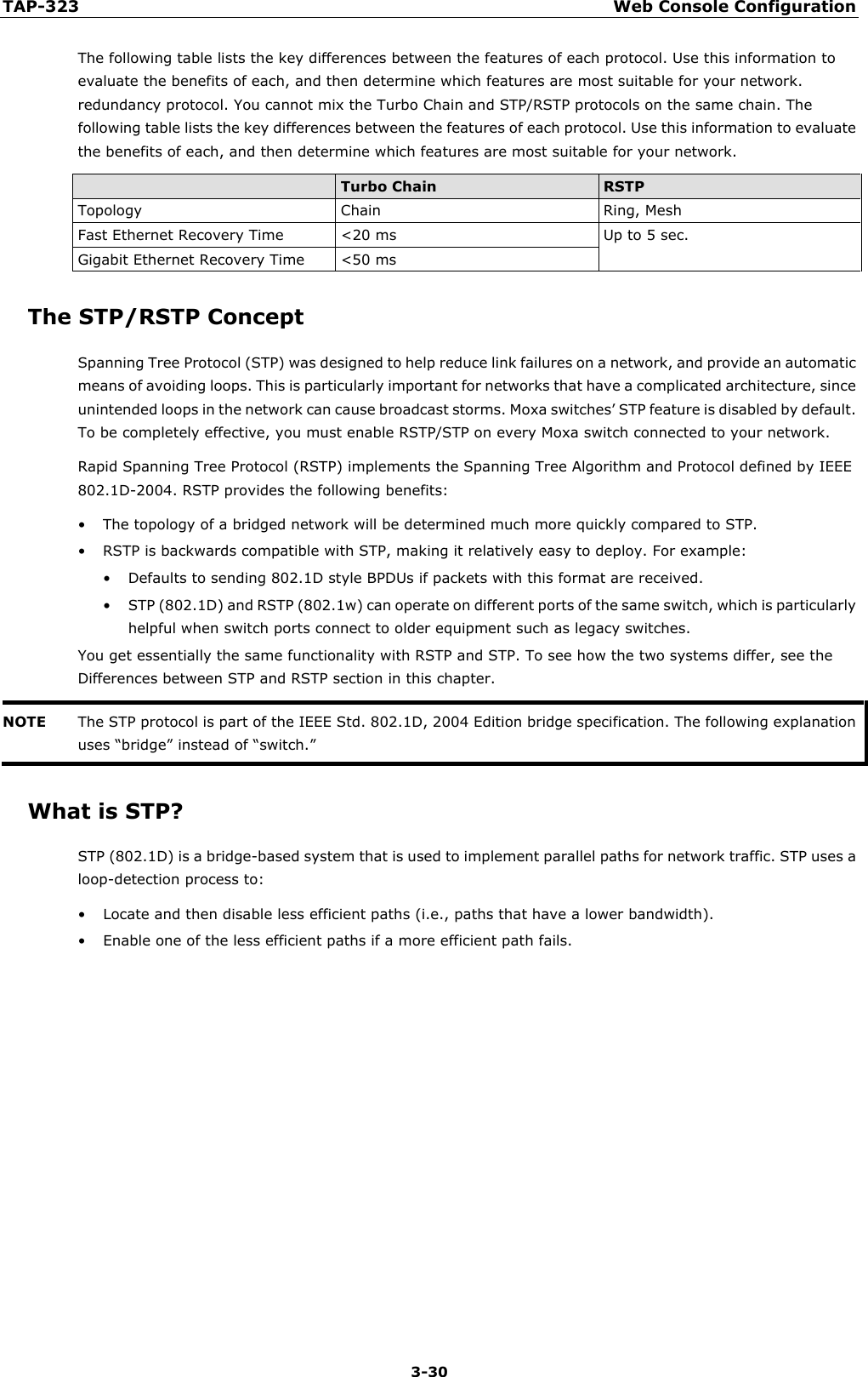 TAP-323 Web Console Configuration  3-30 The following table lists the key differences between the features of each protocol. Use this information to evaluate the benefits of each, and then determine which features are most suitable for your network. redundancy protocol. You cannot mix the Turbo Chain and STP/RSTP protocols on the same chain. The following table lists the key differences between the features of each protocol. Use this information to evaluate the benefits of each, and then determine which features are most suitable for your network.  Turbo Chain RSTP Topology Chain Ring, Mesh Fast Ethernet Recovery Time &lt;20 ms Up to 5 sec. Gigabit Ethernet Recovery Time &lt;50 ms The STP/RSTP Concept Spanning Tree Protocol (STP) was designed to help reduce link failures on a network, and provide an automatic means of avoiding loops. This is particularly important for networks that have a complicated architecture, since unintended loops in the network can cause broadcast storms. Moxa switches’ STP feature is disabled by default. To be completely effective, you must enable RSTP/STP on every Moxa switch connected to your network. Rapid Spanning Tree Protocol (RSTP) implements the Spanning Tree Algorithm and Protocol defined by IEEE 802.1D-2004. RSTP provides the following benefits: • The topology of a bridged network will be determined much more quickly compared to STP. • RSTP is backwards compatible with STP, making it relatively easy to deploy. For example: • Defaults to sending 802.1D style BPDUs if packets with this format are received. • STP (802.1D) and RSTP (802.1w) can operate on different ports of the same switch, which is particularly helpful when switch ports connect to older equipment such as legacy switches. You get essentially the same functionality with RSTP and STP. To see how the two systems differ, see the Differences between STP and RSTP section in this chapter. NOTE The STP protocol is part of the IEEE Std. 802.1D, 2004 Edition bridge specification. The following explanation uses “bridge” instead of “switch.”  What is STP? STP (802.1D) is a bridge-based system that is used to implement parallel paths for network traffic. STP uses a loop-detection process to: • Locate and then disable less efficient paths (i.e., paths that have a lower bandwidth). • Enable one of the less efficient paths if a more efficient path fails.           