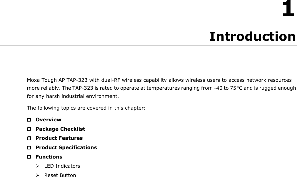 1 1. Introduction Moxa Tough AP TAP-323 with dual-RF wireless capability allows wireless users to access network resources more reliably. The TAP-323 is rated to operate at temperatures ranging from -40 to 75°C and is rugged enough for any harsh industrial environment. The following topics are covered in this chapter:  Overview  Package Checklist  Product Features  Product Specifications  Functions  LED Indicators  Reset Button                            