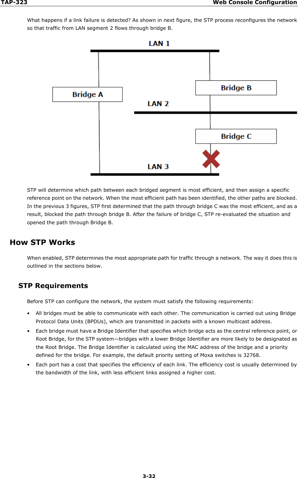 TAP-323 Web Console Configuration  3-32 What happens if a link failure is detected? As shown in next figure, the STP process reconfigures the network so that traffic from LAN segment 2 flows through bridge B.  STP will determine which path between each bridged segment is most efficient, and then assign a specific reference point on the network. When the most efficient path has been identified, the other paths are blocked. In the previous 3 figures, STP first determined that the path through bridge C was the most efficient, and as a result, blocked the path through bridge B. After the failure of bridge C, STP re-evaluated the situation and opened the path through Bridge B. How STP Works When enabled, STP determines the most appropriate path for traffic through a network. The way it does this is outlined in the sections below. STP Requirements Before STP can configure the network, the system must satisfy the following requirements: • All bridges must be able to communicate with each other. The communication is carried out using Bridge Protocol Data Units (BPDUs), which are transmitted in packets with a known multicast address. • Each bridge must have a Bridge Identifier that specifies which bridge acts as the central reference point, or Root Bridge, for the STP system—bridges with a lower Bridge Identifier are more likely to be designated as the Root Bridge. The Bridge Identifier is calculated using the MAC address of the bridge and a priority defined for the bridge. For example, the default priority setting of Moxa switches is 32768. • Each port has a cost that specifies the efficiency of each link. The efficiency cost is usually determined by the bandwidth of the link, with less efficient links assigned a higher cost.       