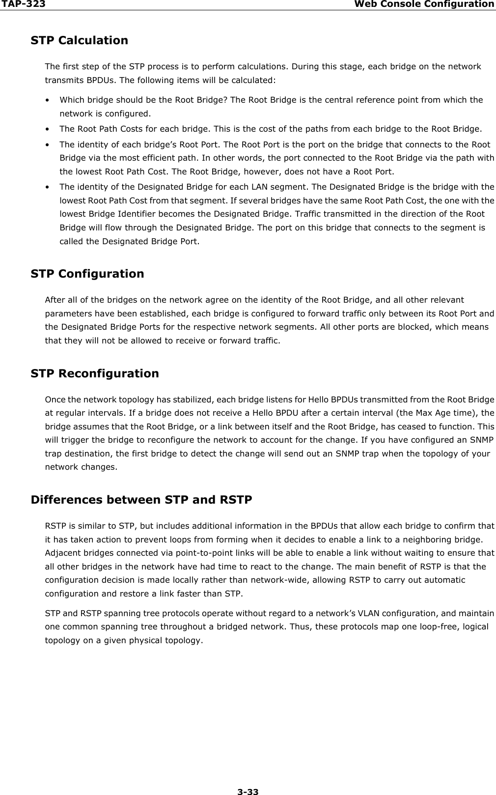 TAP-323 Web Console Configuration  3-33 STP Calculation The first step of the STP process is to perform calculations. During this stage, each bridge on the network transmits BPDUs. The following items will be calculated: • Which bridge should be the Root Bridge? The Root Bridge is the central reference point from which the network is configured. • The Root Path Costs for each bridge. This is the cost of the paths from each bridge to the Root Bridge. • The identity of each bridge’s Root Port. The Root Port is the port on the bridge that connects to the Root Bridge via the most efficient path. In other words, the port connected to the Root Bridge via the path with the lowest Root Path Cost. The Root Bridge, however, does not have a Root Port. • The identity of the Designated Bridge for each LAN segment. The Designated Bridge is the bridge with the lowest Root Path Cost from that segment. If several bridges have the same Root Path Cost, the one with the lowest Bridge Identifier becomes the Designated Bridge. Traffic transmitted in the direction of the Root Bridge will flow through the Designated Bridge. The port on this bridge that connects to the segment is called the Designated Bridge Port. STP Configuration After all of the bridges on the network agree on the identity of the Root Bridge, and all other relevant parameters have been established, each bridge is configured to forward traffic only between its Root Port and the Designated Bridge Ports for the respective network segments. All other ports are blocked, which means that they will not be allowed to receive or forward traffic. STP Reconfiguration Once the network topology has stabilized, each bridge listens for Hello BPDUs transmitted from the Root Bridge at regular intervals. If a bridge does not receive a Hello BPDU after a certain interval (the Max Age time), the bridge assumes that the Root Bridge, or a link between itself and the Root Bridge, has ceased to function. This will trigger the bridge to reconfigure the network to account for the change. If you have configured an SNMP trap destination, the first bridge to detect the change will send out an SNMP trap when the topology of your network changes. Differences between STP and RSTP RSTP is similar to STP, but includes additional information in the BPDUs that allow each bridge to confirm that it has taken action to prevent loops from forming when it decides to enable a link to a neighboring bridge. Adjacent bridges connected via point-to-point links will be able to enable a link without waiting to ensure that all other bridges in the network have had time to react to the change. The main benefit of RSTP is that the configuration decision is made locally rather than network-wide, allowing RSTP to carry out automatic configuration and restore a link faster than STP. STP and RSTP spanning tree protocols operate without regard to a network’s VLAN configuration, and maintain one common spanning tree throughout a bridged network. Thus, these protocols map one loop-free, logical topology on a given physical topology.      