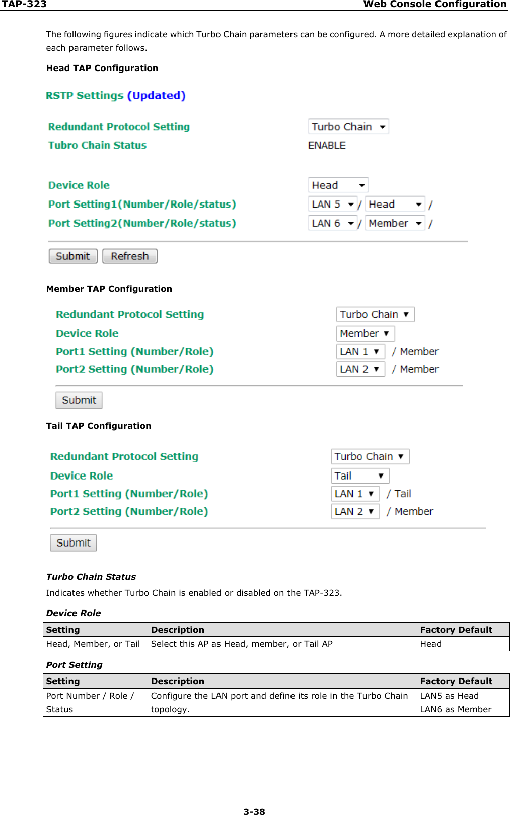 TAP-323 Web Console Configuration  3-38 The following figures indicate which Turbo Chain parameters can be configured. A more detailed explanation of each parameter follows. Head TAP Configuration  Member TAP Configuration  Tail TAP Configuration  Turbo Chain Status Indicates whether Turbo Chain is enabled or disabled on the TAP-323. Device Role Setting Description Factory Default Head, Member, or Tail Select this AP as Head, member, or Tail AP Head Port Setting Setting Description Factory Default Port Number / Role / Status Configure the LAN port and define its role in the Turbo Chain topology. LAN5 as Head LAN6 as Member  