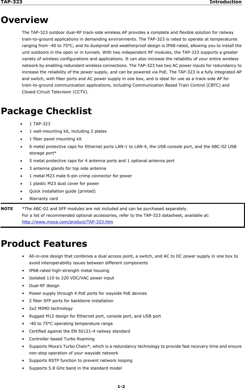 TAP-323 Introduction 1-2 Overview The TAP-323 outdoor dual-RF track-side wireless AP provides a complete and flexible solution for railway train-to-ground applications in demanding environments. The TAP-323 is rated to operate at temperatures ranging from -40 to 75°C, and its dustproof and weatherproof design is IP68-rated, allowing you to install the unit outdoors in the open or in tunnels. With two independent RF modules, the TAP-323 supports a greater variety of wireless configurations and applications. It can also increase the reliability of your entire wireless network by enabling redundant wireless connections. The TAP-323 has two AC power inputs for redundancy to increase the reliability of the power supply, and can be powered via PoE. The TAP-323 is a fully integrated AP and switch, with fiber ports and AC power supply in one box, and is ideal for use as a track-side AP for train-to-ground communication applications, including Communication Based Train Control (CBTC) and Closed-Circuit Television (CCTV). Package Checklist •1 TAP-323•1 wall-mounting kit, including 2 plates•1 fiber panel mounting kit•6 metal protective caps for Ethernet ports LAN-1 to LAN-4, the USB console port, and the ABC-02 USBstorage port*•5 metal protective caps for 4 antenna ports and 1 optional antenna port•3 antenna glands for top side antenna•1 metal M23 male 6-pin crimp connector for power•1 plastic M23 dust cover for power•Quick installation guide (printed)•Warranty cardNOTE *The ABC-02 and SFP modules are not included and can be purchased separately.For a list of recommended optional accessories, refer to the TAP-323 datasheet, available at: http://www.moxa.com/product/TAP-323.htm Product Features •All-in-one design that combines a dual access point, a switch, and AC to DC power supply in one box toavoid interoperability issues between different components•IP68-rated high-strength metal housing•Isolated 110 to 220 VDC/VAC power input•Dual-RF design•Power supply through 4 PoE ports for wayside PoE devices•2 fiber SFP ports for backbone installation•2x2 MIMO technology•Rugged M12 design for Ethernet port, console port, and USB port• -40 to 75°C operating temperature range•Certified against the EN 50121-4 railway standard•Controller-based Turbo Roaming•Supports Moxa’s Turbo Chain*, which is a redundancy technology to provide fast recovery time and ensurenon-stop operation of your wayside network•Supports RSTP function to prevent network looping•Supports 5.8 GHz band in the standard model