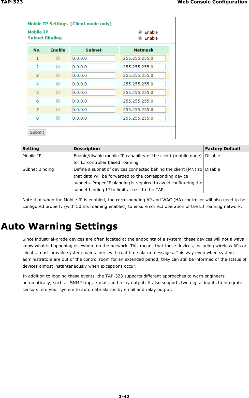TAP-323 Web Console Configuration  3-42  Setting Description Factory Default Mobile IP Enable/disable mobile IP capability of the client (mobile node) for L3 controller based roaming Disable Subnet Binding Define a subnet of devices connected behind the client (MN) so that data will be forwarded to the corresponding device subnets. Proper IP planning is required to avoid configuring the subnet binding IP to limit access to the TAP. Disable Note that when the Mobile IP is enabled, the corresponding AP and WAC (HA) controller will also need to be configured properly (with 50 ms roaming enabled) to ensure correct operation of the L3 roaming network. Auto Warning Settings Since industrial-grade devices are often located at the endpoints of a system, these devices will not always know what is happening elsewhere on the network. This means that these devices, including wireless APs or clients, must provide system maintainers with real-time alarm messages. This way even when system administrators are out of the control room for an extended period, they can still be informed of the status of devices almost instantaneously when exceptions occur. In addition to logging these events, the TAP-323 supports different approaches to warn engineers automatically, such as SNMP trap, e-mail, and relay output. It also supports two digital inputs to integrate sensors into your system to automate alarms by email and relay output.      