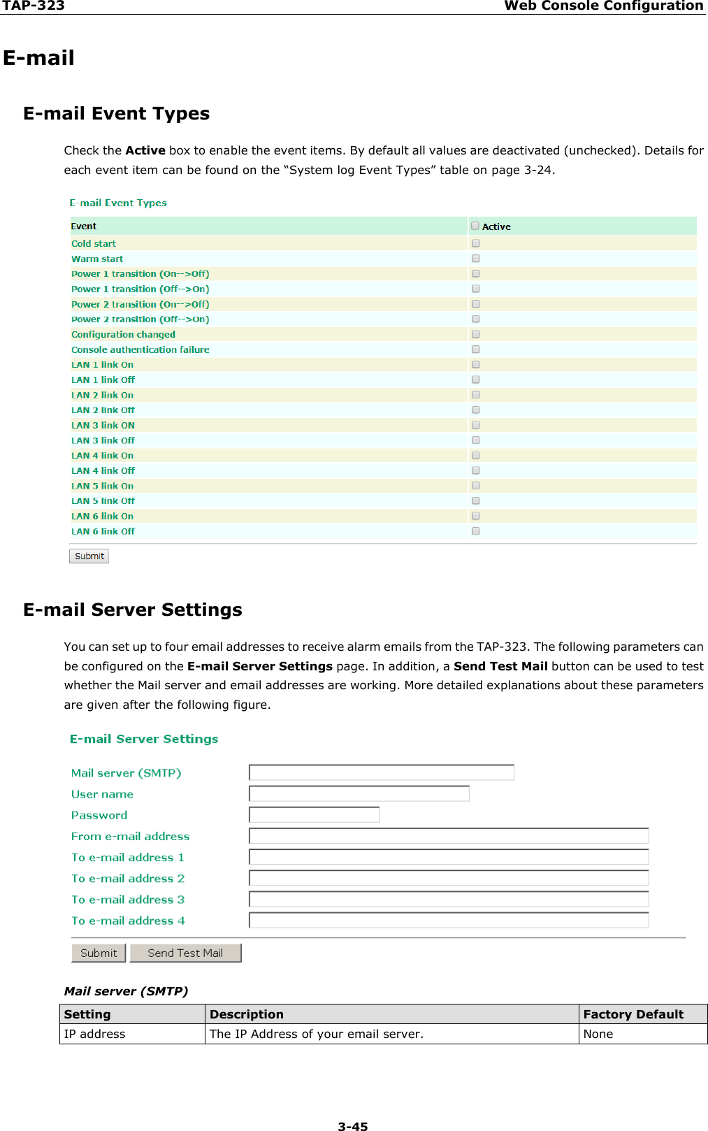 TAP-323 Web Console Configuration  3-45 E-mail E-mail Event Types Check the Active box to enable the event items. By default all values are deactivated (unchecked). Details for each event item can be found on the “System log Event Types” table on page 3-24.  E-mail Server Settings You can set up to four email addresses to receive alarm emails from the TAP-323. The following parameters can be configured on the E-mail Server Settings page. In addition, a Send Test Mail button can be used to test whether the Mail server and email addresses are working. More detailed explanations about these parameters are given after the following figure.  Mail server (SMTP) Setting Description Factory Default IP address The IP Address of your email server. None  